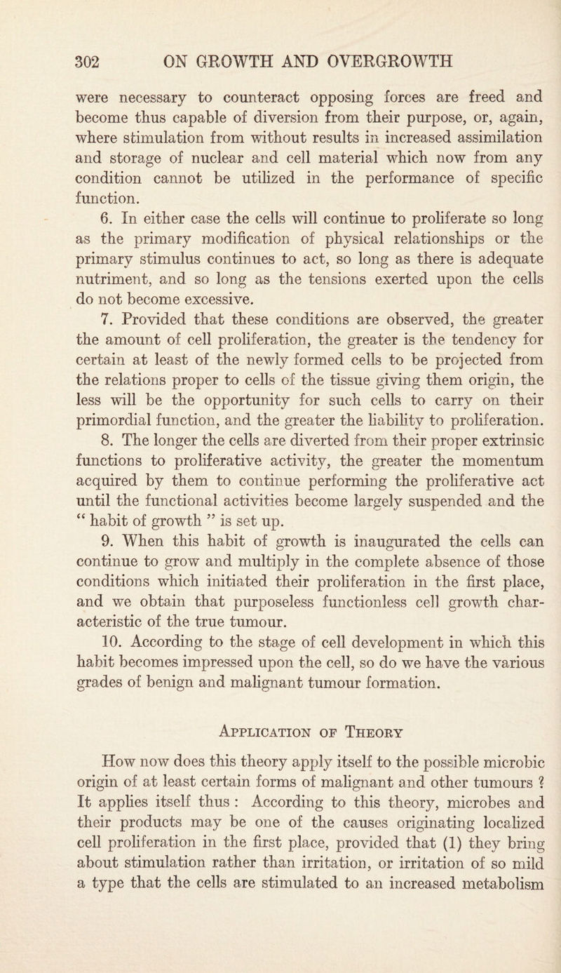 were necessary to counteract opposing forces are freed and become thus capable of diversion from tbeir purpose, or, again, where stimulation from without results in increased assimilation and storage of nuclear and cell material which now from any condition cannot be utilized in the performance of specific function. 6. In either case the cells will continue to proliferate so long as the primary modification of physical relationships or the primary stimulus continues to act, so long as there is adequate nutriment, and so long as the tensions exerted upon the cells do not become excessive. 7. Provided that these conditions are observed, the greater the amount of cell proliferation, the greater is the tendency for certain at least of the newly formed cells to be projected from the relations proper to cells of the tissue giving them origin, the less will be the opportunity for such cells to carry on their primordial function, and the greater the liability to proliferation. 8. The longer the cells are diverted from their proper extrinsic functions to proliferative activity, the greater the momentum acquired by them to continue performing the proliferative act until the functional activities become largely suspended and the “ habit of growth ” is set up. 9. When this habit of growth is inaugurated the cells can continue to grow and multiply in the complete absence of those conditions which initiated their proliferation in the first place, and we obtain that purposeless functionless cell growth char¬ acteristic of the true tumour. 10. According to the stage of cell development in which this habit becomes impressed upon the cell, so do we have the various grades of benign and malignant tumour formation. Application of Theory How now does this theory apply itself to the possible microbic origin of at least certain forms of malignant and other tumours ? It applies itself thus : According to this theory, microbes and their products may be one of the causes originating localized cell proliferation in the first place, provided that (1) they bring about stimulation rather than irritation, or irritation of so mild a type that the cells are stimulated to an increased metabolism