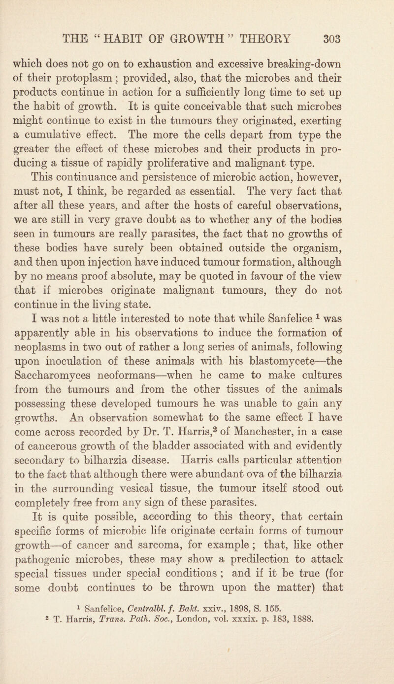 which does not go on to exhaustion and excessive breaking-down of their protoplasm; provided, also, that the microbes and their products continue in action for a sufficiently long time to set up the habit of growth. It is quite conceivable that such microbes might continue to exist in the tumours they originated, exerting a cumulative effect. The more the cells depart from type the greater the effect of these microbes and their products in pro¬ ducing a tissue of rapidly proliferative and malignant type. This continuance and persistence of microbic action, however, must not, I think, be regarded as essential. The very fact that after all these years, and after the hosts of careful observations, we are still in very grave doubt as to whether any of the bodies seen in tumours are really parasites, the fact that no growths of these bodies have surely been obtained outside the organism, and then upon injection have induced tumour formation, although by no means proof absolute, may be quoted in favour of the view that if microbes originate malignant tumours, they do not continue in the living state. I was not a httle interested to note that while Sanfelice 1 was apparently able in his observations to induce the formation of neoplasms in two out of rather a long series of animals, following upon inoculation of these animals with his blastomycete—the Saccharomvces neoformans—when he came to make cultures from the tumours and from the other tissues of the animals possessing these developed tumours he was unable to gain any growths. An observation somewhat to the same effect I have come across recorded by Dr. T. Harris,2 of Manchester, in a case of cancerous growth of the bladder associated with and evidently secondary to bilharzia disease. Harris calls particular attention to the fact that although there were abundant ova of the bilharzia in the surrounding vesical tissue, the tumour itself stood out completely free from any sign of these parasites. It is quite possible, according to this theory, that certain specific forms of microbic life originate certain forms of tumour growth—of cancer and sarcoma, for example ; that, like other pathogenic microbes, these may show a predilection to attack special tissues under special conditions ; and if it be true (for some doubt continues to be thrown upon the matter) that 1 Sanfelice, Centralbl. f. Balct. xxiv., 1898, S. 155. 2 T. Harris, Trans. Path. Soc., London, vol. xxxix. p. 183, 1888.