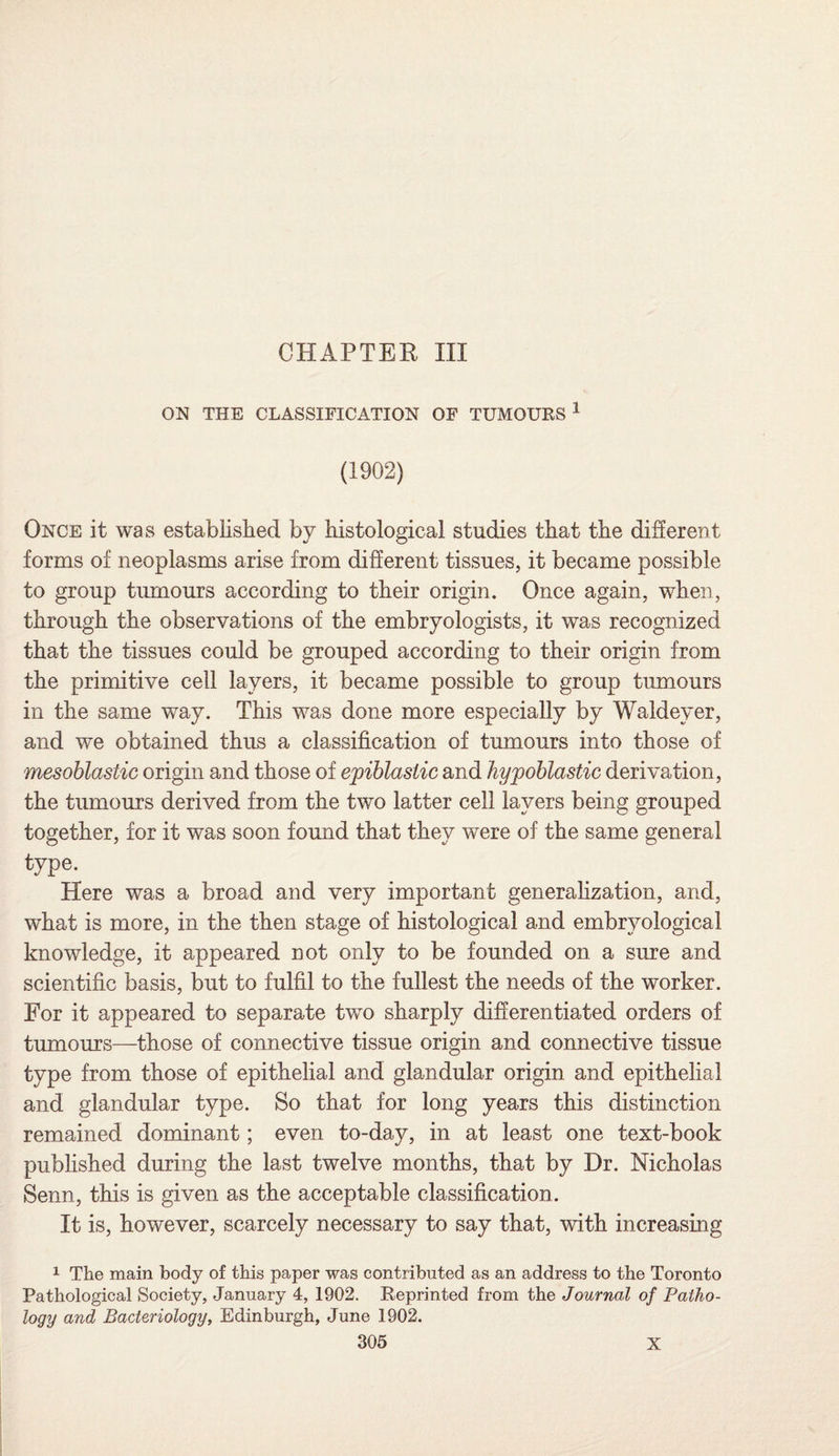 CHAPTER III ON THE CLASSIFICATION OF TUMOURS 1 (1902) Once it was established by histological studies that the different forms of neoplasms arise from different tissues, it became possible to group tumours according to their origin. Once again, when, through the observations of the embryologists, it was recognized that the tissues could be grouped according to their origin from the primitive cell layers, it became possible to group tumours in the same way. This was done more especially by Waldeyer, and we obtained thus a classification of tumours into those of mesoblastic origin and those of epiblasiic and hypoblastic derivation, the tumours derived from the two latter cell layers being grouped together, for it was soon found that they were of the same general type. Here was a broad and very important generalization, and, what is more, in the then stage of histological and embryological knowledge, it appeared not only to be founded on a sure and scientific basis, but to fulfil to the fullest the needs of the worker. For it appeared to separate two sharply differentiated orders of tumours—those of connective tissue origin and connective tissue type from those of epithelial and glandular origin and epithelial and glandular type. So that for long years this distinction remained dominant; even to-day, in at least one text-book published during the last twelve months, that by Dr. Nicholas Senn, this is given as the acceptable classification. It is, however, scarcely necessary to say that, with increasing 1 The main body of this paper was contributed as an address to the Toronto Pathological Society, January 4, 1902. Reprinted from the Journal of Patho¬ logy and Bacteriology, Edinburgh, June 1902.