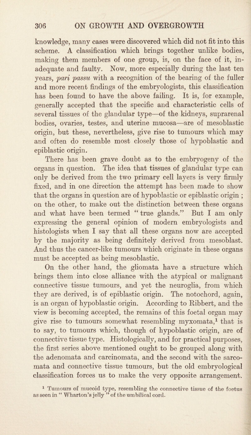 knowledge, many cases were discovered which did not fit into this scheme. A classification which brings together unlike bodies, making them members of one group, is, on the face of it, in¬ adequate and faulty. Now, more especially during the last ten years, pari passu with a recognition of the bearing of the fuller and more recent findings of the embryologists, this classification has been found to have the above failing. It is, for example, generally accepted that the specific and characteristic cells of several tissues of the glandular type—of the kidneys, suprarenal bodies, ovaries, testes, and uterine mucosa—are of mesoblastic origin, but these, nevertheless, give rise to tumours which may and often do resemble most closely those of hypoblastic and epiblastic origin. There has been grave doubt as to the embryogeny of the organs in question. The idea that tissues of glandular type can only be derived from the two primary cell layers is very firmly fixed, and in one direction the attempt has been made to show that the organs in question are of hypoblastic or epiblastic origin ; on the other, to make out the distinction between these organs and what have been termed “ true glands.” But I am only expressing the general opinion of modern embryologists and histologists when I say that all these organs now are accepted by the majority as being definitely derived from mesoblast. And thus the cancer-like tumours which originate in these organs must be accepted as being mesoblastic. On the other hand, the gliomata have a structure which brings them into close alliance with the atypical or malignant connective tissue tumours, and yet the neuroglia, from which they are derived, is of epiblastic origin. The notochord, again, is an organ of hypoblastic origin. According to Ribbert, and the view is becoming accepted, the remains of this foetal organ may give rise to tumours somewhat resembling myxomata,1 that is to say, to tumours which, though of hypoblastic origin, are of connective tissue type. Histologically, and for practical purposes, the first series above mentioned ought to be grouped along with the adenomata and carcinomata, and the second with the sarco¬ mata and connective tissue tumours, but the old embryological classification forces us to make the very opposite arrangement. 1 Tumours of mucoid type, resembling the connective tissue of the foetus as seen in “ Wharton’s jelly ” of the umbilical cord.