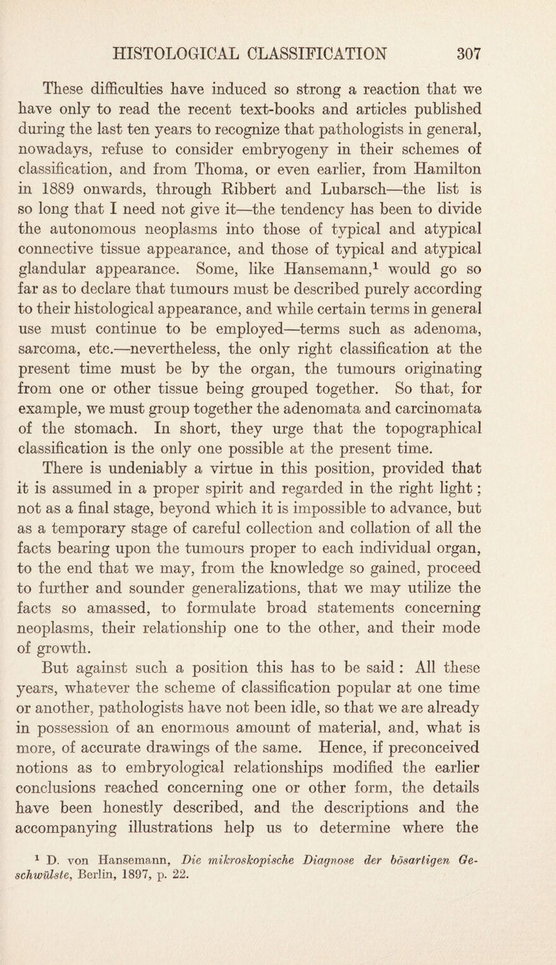 These difficulties have induced so strong a reaction that we have only to read the recent text-books and articles published during the last ten years to recognize that pathologists in general, nowadays, refuse to consider embryogeny in their schemes of classification, and from Thoma, or even earlier, from Hamilton in 1889 onwards, through Ribbert and Lubarsch—the list is so long that I need not give it—the tendency has been to divide the autonomous neoplasms into those of typical and atypical connective tissue appearance, and those of typical and atypical glandular appearance. Some, like Hansemann,1 would go so far as to declare that tumours must be described purely according to their histological appearance, and while certain terms in general use must continue to be employed—terms such as adenoma, sarcoma, etc.—nevertheless, the only right classification at the present time must be by the organ, the tumours originating from one or other tissue being grouped together. So that, for example, we must group together the adenomata and carcinomata of the stomach. In short, they urge that the topographical classification is the only one possible at the present time. There is undeniably a virtue in this position, provided that it is assumed in a proper spirit and regarded in the right light: not as a final stage, beyond which it is impossible to advance, but as a temporary stage of careful collection and collation of all the facts bearing upon the tumours proper to each individual organ, to the end that we may, from the knowledge so gained, proceed to further and sounder generalizations, that we may utilize the facts so amassed, to formulate broad statements concerning neoplasms, their relationship one to the other, and their mode of growth. But against such a position this has to be said : All these years, whatever the scheme of classification popular at one time or another, pathologists have not been idle, so that we are already in possession of an enormous amount of material, and, what is more, of accurate drawings of the same. Hence, if preconceived notions as to embryological relationships modified the earlier conclusions reached concerning one or other form, the details have been honestly described, and the descriptions and the accompanying illustrations help us to determine where the 1 D. von Hansemann, Die mikrosTcopische Diagnose der bosartigen Ge- schwillste, Berlin, 1897, p. 22.
