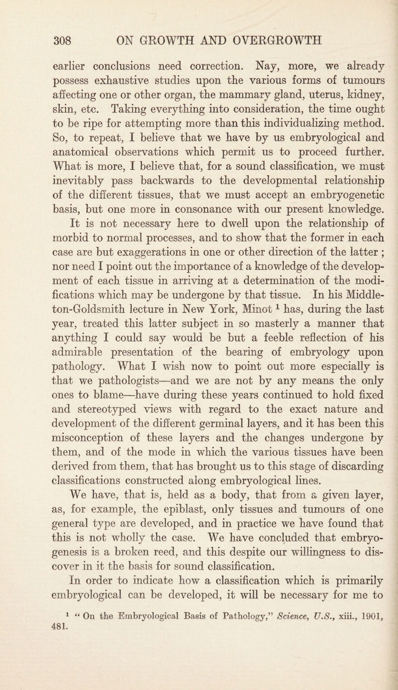 earlier conclusions need correction. Nay, more, we already possess exhaustive studies upon the various forms of tumours affecting one or other organ, the mammary gland, uterus, kidney, skin, etc. Taking everything into consideration, the time ought to be ripe for attempting more than this individualizing method. So, to repeat, I believe that we have by us embryological and anatomical observations which permit us to proceed further. What is more, I believe that, for a sound classification, we must inevitably pass backwards to the developmental relationship of the different tissues, that we must accept an embryogenetic basis, but one more in consonance with our present knowledge. It is not necessary here to dwell upon the relationship of morbid to normal processes, and to show that the former in each case are but exaggerations in one or other direction of the latter ; nor need I point out the importance of a knowledge of the develop¬ ment of each tissue in arriving at a determination of the modi¬ fications which may be undergone by that tissue. In his Middle- ton-Goldsmith lecture in New York, Minot1 has, during the last year, treated this latter subject in so masterly a manner that anything I could say would be but a feeble reflection of his admirable presentation of the bearing of embryology upon pathology. What I wish now to point out more especially is that we pathologists—and we are not by any means the only ones to blame—have during these years continued to hold fixed and stereotyped views with regard to the exact nature and development of the different germinal layers, and it has been this misconception of these layers and the changes undergone by them, and of the mode in which the various tissues have been derived from them, that has brought us to this stage of discarding classifications constructed along embryological lines. We have, that is, held as a body, that from a given layer, as, for example, the epiblast, only tissues and tumours of one general type are developed, and in practice we have found that this is not wholly the case. We have concluded that embryo- genesis is a broken reed, and this despite our willingness to dis¬ cover in it the basis for sound classification. In order to indicate how a classification which is primarily embryological can be developed, it will be necessary for me to 1 “ On the Embryological Basis of Pathology,” Science, U.S., xiii., 1901, 481.