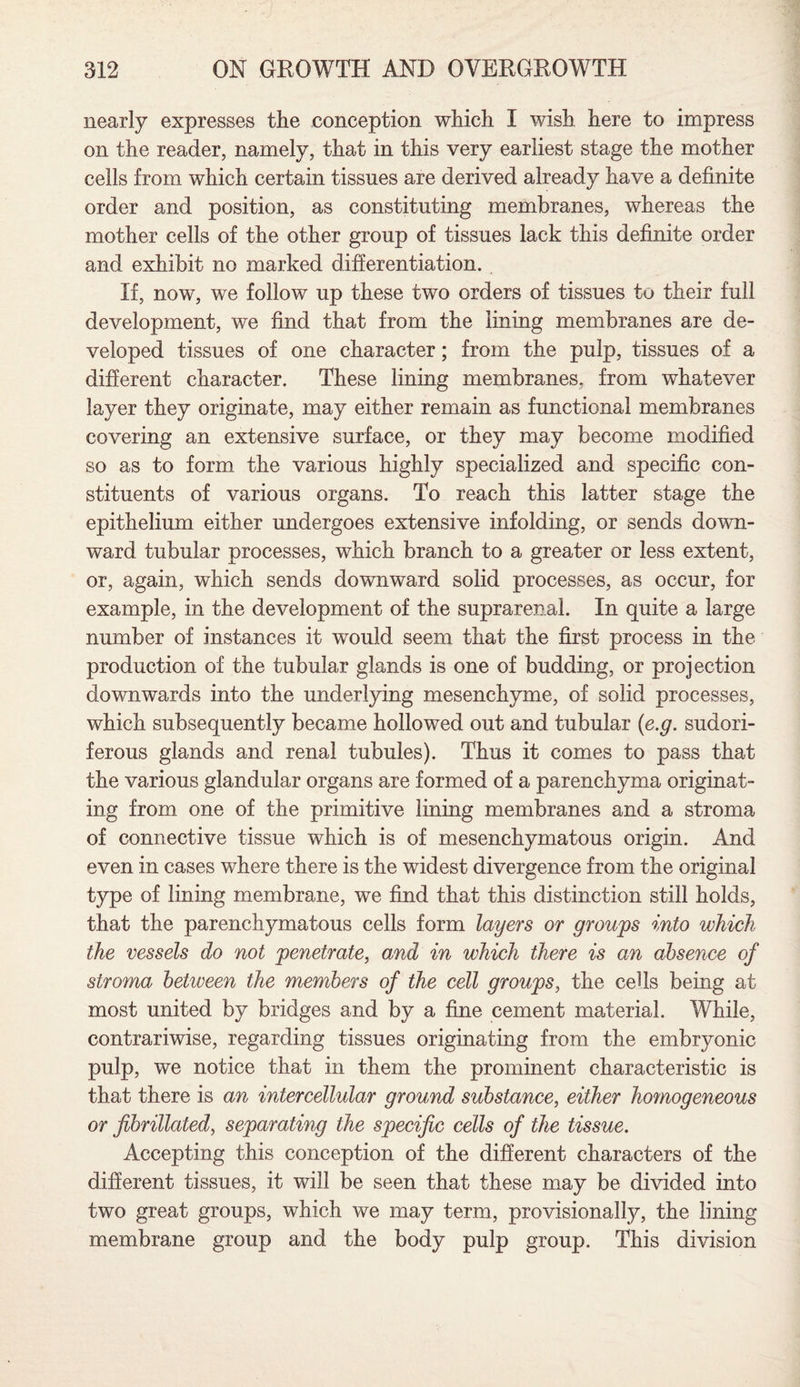 nearly expresses the conception which I wish here to impress on the reader, namely, that in this very earliest stage the mother cells from which certain tissues are derived already have a definite order and position, as constituting membranes, whereas the mother cells of the other group of tissues lack this definite order and exhibit no marked differentiation. If, now, we follow up these two orders of tissues to their full development, we find that from the lining membranes are de¬ veloped tissues of one character; from the pulp, tissues of a different character. These lining membranes, from whatever layer they originate, may either remain as functional membranes covering an extensive surface, or they may become modified so as to form the various highly specialized and specific con¬ stituents of various organs. To reach this latter stage the epithelium either undergoes extensive infolding, or sends down¬ ward tubular processes, which branch to a greater or less extent, or, again, which sends downward solid processes, as occur, for example, in the development of the suprarenal. In quite a large number of instances it would seem that the first process in the production of the tubular glands is one of budding, or projection downwards into the underlying mesenchyme, of solid processes, which subsequently became hollowed out and tubular (e.g. sudori¬ ferous glands and renal tubules). Thus it comes to pass that the various glandular organs are formed of a parenchyma originat¬ ing from one of the primitive lining membranes and a stroma of connective tissue which is of mesenchymatous origin. And even in cases where there is the widest divergence from the original type of lining membrane, we find that this distinction still holds, that the parenchymatous cells form layers or groups into which the vessels do not penetrate, and in which there is an absence of stroma between the members of the cell groups, the cefis being at most united by bridges and by a fine cement material. While, contrariwise, regarding tissues originating from the embryonic pulp, we notice that in them the prominent characteristic is that there is an intercellular ground substance, either homogeneous or jibrillated, separating the specific cells of the tissue. Accepting this conception of the different characters of the different tissues, it will be seen that these may be divided into two great groups, which we may term, provisionally, the lining membrane group and the body pulp group. This division