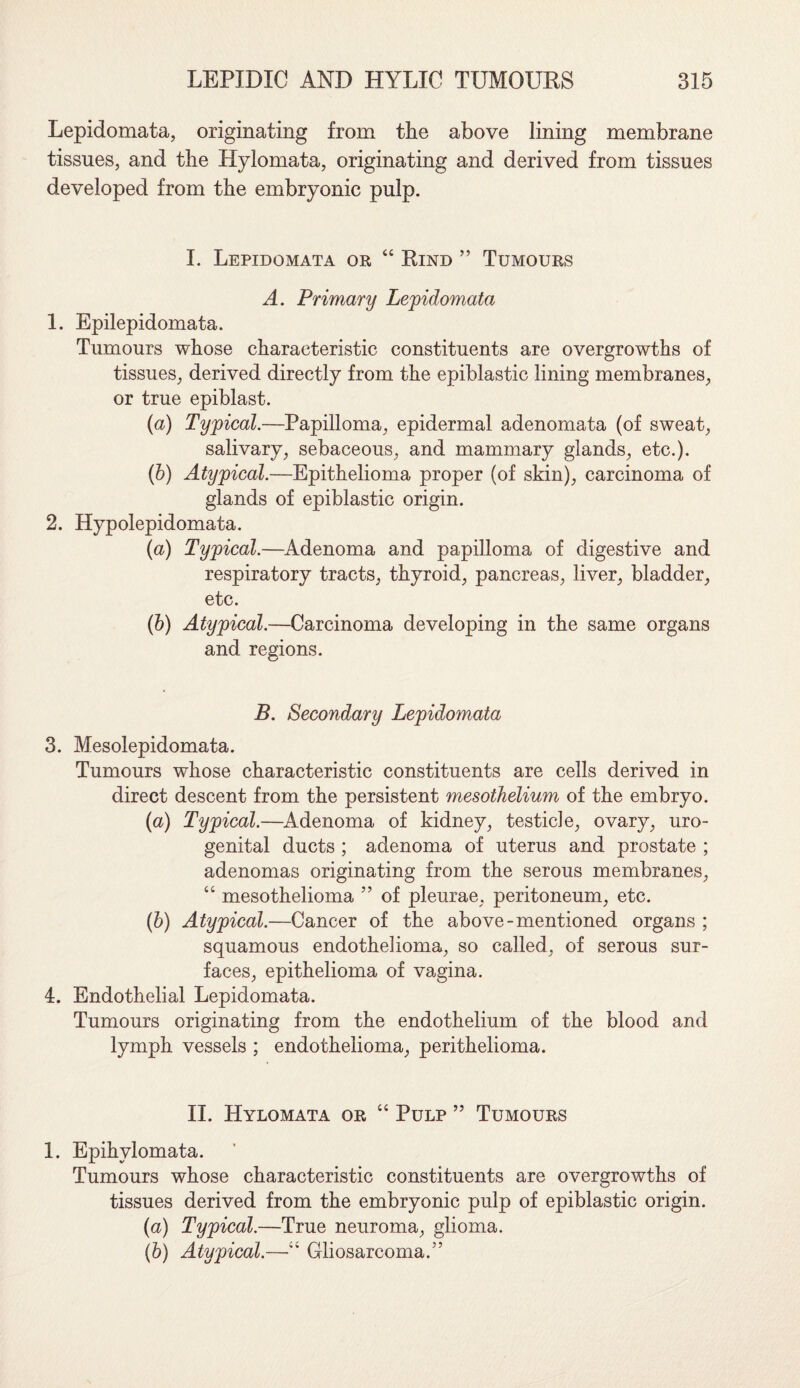 Lepidomata, originating from the above lining membrane tissues, and the Hylomata, originating and derived from tissues developed from the embryonic pulp. I. Lepidomata or “ Rind ” Tumours A. Primary Lepidomata 1. Epilepidomata. Tumours whose characteristic constituents are overgrowths of tissues, derived directly from the epiblastic lining membranes, or true epiblast. (a) Typical.—Papilloma, epidermal adenomata (of sweat, salivary, sebaceous, and mammary glands, etc.). (b) Atypical.—Epithelioma proper (of skin), carcinoma of glands of epiblastic origin. 2. Hypolepidomata. (a) Typical.—Adenoma and papilloma of digestive and respiratory tracts, thyroid, pancreas, liver, bladder, etc. (b) Atypical.—Carcinoma developing in the same organs and regions. B. Secondary Lepidomata 3. Mesolepidomata. Tumours whose characteristic constituents are cells derived in direct descent from the persistent mesothelium of the embryo. (a) Typical.—Adenoma of kidney, testicle, ovary, uro¬ genital ducts ; adenoma of uterus and prostate ; adenomas originating from the serous membranes, “ mesothelioma ” of pleurae, peritoneum, etc. (b) Atypical.—Cancer of the above-mentioned organs ; squamous endothelioma, so called, of serous sur¬ faces, epithelioma of vagina. 4. Endothelial Lepidomata. Tumours originating from the endothelium of the blood and lymph vessels ; endothelioma, perithelioma. II. Hylomata or “ Pulp ” Tumours 1. Epihvlomata. Tumours whose characteristic constituents are overgrowths of tissues derived from the embryonic pulp of epiblastic origin. (<a) Typical.—True neuroma, glioma. (b) Atypical.—“ Gliosarcoma.5’