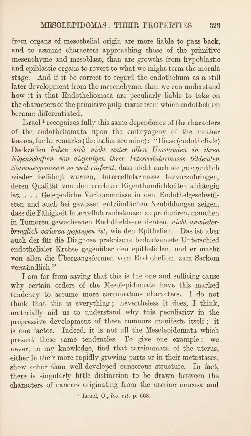 from organs of mesothelial origin are more liable to pass back, and to assume characters approaching those of the primitive mesenchyme and mesoblast, than are growths from hypoblastic and epiblastic organs to revert to what we might term the morula stage. And if it be correct to regard the endothelium as a still later development from the mesenchyme, then we can understand how it is that Endotheliomata are peculiarly liable to take on the characters of the primitive pulp tissue from which endothelium became differentiated. Israel1 recognizes fully this same dependence of the characters of the endotheliomata upon the embryogeny of the mother tissues, for he remarks (the italics are mine): “ Diese (endotheliale) Deckzellen haben sick nicht writer alien Umstanden in ihren Eigenschaften von diejenigen Hirer Inter cellular masse bildenden Stammesgenossen so weit entfernt, dass nicht auch sie gelegentlich wieder befahigt wurden, Intercellularmasse hervorzubringen, deren Qualitat von den ererbten Eigenthumhchkeiten abhangig ist. . . . Gelegenliche Yorkommnisse in den Endothelgeschwiil- sten und auch bei gewissen entziindlichen Neubildungen zeigen, dass die Fahigkeit Intercellularsubstanzen zu produciren, manchen in Tumoren gewachsenen Endotheldescendenten, nicht unwieder- bringlich verloren gegangen ist, wie den Epithelien. Das ist aber auch der fur die Diagnose praktische bedeutsamste Unterschied endothelialer Krebse gegeniiber den epithelialen, und er macht von alien die Ubergangsformen vom Endotheliom zum Sarkom verstandlich.” I am far from saying that this is the one and sufficing cause why certain orders of the Mesolepidomata have this marked tendency to assume more sarcomatous characters. I do not think that this is everything ; nevertheless it does, I think, materially aid us to understand why this peculiarity in the progressive development of these tumours manifests itself; it is one factor. Indeed, it is not all the Mesolepidomata which present these same tendencies. To give one example: we never, to my knowledge, find that carcinomata of the uterus, either in their more rapidly growing parts or in their metastases, show other than well-developed cancerous structure. In fact, there is singularly little distinction to be drawn between the characters of cancers originating from the uterine mucosa and 1 Israel, 0., loc. cit. p. 668.