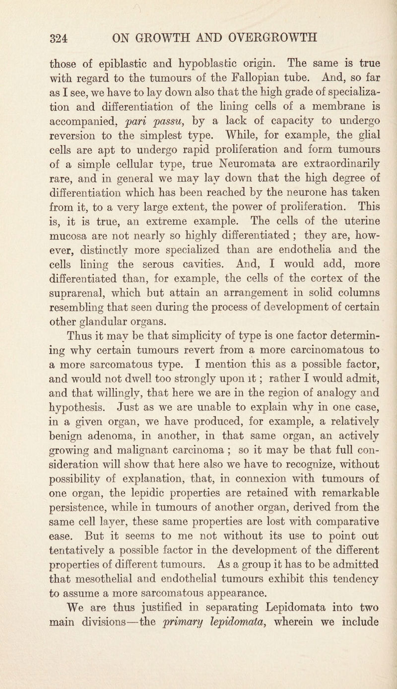 those of epiblastic and hypoblasfcic origin. The same is true with regard to the tumours of the Fallopian tube. And, so far as I see, we have to lay down also that the high grade of specializa¬ tion and differentiation of the lining cells of a membrane is accompanied, pari passu, by a lack of capacity to undergo reversion to the simplest type. While, for example, the glial cells are apt to undergo rapid proliferation and form tumours of a simple cellular type, true Neuromata are extraordinarily rare, and in general we may lav down that the high degree of differentiation which has been reached by the neurone has taken from it, to a very large extent, the power of proliferation. This is, it is true, an extreme example. The cells of the uterine mucosa are not nearly so highly differentiated ; they are, how¬ ever, distinctly more specialized than are endothelia and the cells lining the serous cavities. And, I would add, more differentiated than, for example, the cells of the cortex of the suprarenal, which but attain an arrangement in solid columns resembling that seen during the process of development of certain other glandular organs. Thus it mav be that simplicity of type is one factor determin¬ ing why certain tumours revert from a more carcinomatous to a more sarcomatous type. I mention this as a possible factor, and would not dwell too strongly upon it; rather I would admit, and that willingly, that here we are in the region of analogy and hypothesis. Just as we are unable to explain why in one case, in a given organ, we have produced, for example, a relatively benign adenoma, in another, in that same organ, an actively growing and malignant carcinoma ; so it may be that full con¬ sideration will show that here also we have to recognize, without possibility of explanation, that, in connexion with tumours of one organ, the lepidic properties are retained with remarkable persistence, while in tumours of another organ, derived from the same cell layer, these same properties are lost with comparative ease. But it seems to me not without its use to point out tentatively a possible factor in the development of the different properties of different tumours. As a group it has to be admitted that mesothelial and endothelial tumours exhibit this tendency to assume a more sarcomatous appearance. We are thus justified in separating Lepidomata into two main divisions—the primary lepidomata, wherein we include