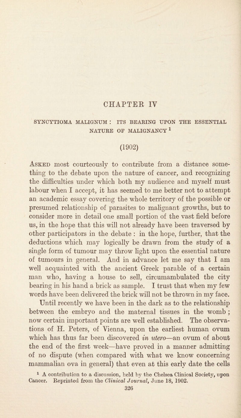 CHAPTER IV SYNCYTIOMA MALIGNUM : ITS BEARING UPON THE ESSENTIAL NATURE OF MALIGNANCY1 (1902) Asked most courteously to contribute from a distance some¬ thing to the debate upon the nature of cancer, and recognizing the difficulties under which both my audience and myself must labour when I accept, it has seemed to me better not to attempt an academic essay covering the whole territory of the possible or presumed relationship of parasites to malignant growths, but to consider more in detail one small portion of the vast field before us, in the hope that this will not already have been traversed by other participators in the debate : in the hope, further, that the deductions which may logically be drawn from the study of a single form of tumour may throw fight upon the essential nature of tumours in general. And in advance let me say that I am well acquainted with the ancient Greek parable of a certain man who, having a house to sell, circumambulated the city bearing in his hand a brick as sample. I trust that when my few words have been delivered the brick will not be thrown in my face. Until recently we have been in the dark as to the relationship between the embryo and the maternal tissues in the womb ; now certain important points are well established. The observa¬ tions of H. Peters, of Vienna, upon the earliest human ovum which has thus far been discovered in utero—an ovum of about the end of the first week—have proved in a manner admitting of no dispute (when compared with what we know concerning mammalian ova in general) that even at this early date the cells 1 A contribution to a discussion, held by the Chelsea Clinical Society, upon Cancer. Reprinted from the Clinical Journal, June 18, 1902.
