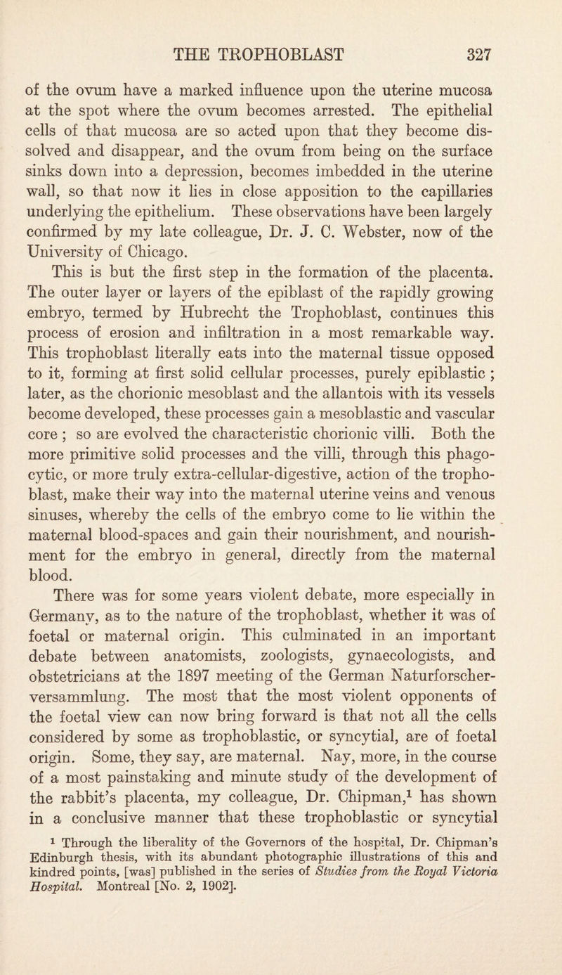 of the ovum have a marked influence upon the uterine mucosa at the spot where the ovum becomes arrested. The epithelial cells of that mucosa are so acted upon that they become dis¬ solved and disappear, and the ovum from being on the surface sinks down into a depression, becomes imbedded in the uterine wall, so that now it lies in close apposition to the capillaries underlying the epithelium. These observations have been largely confirmed by my late colleague, Dr. J. C. Webster, now of the University of Chicago. This is but the first step in the formation of the placenta. The outer layer or layers of the epiblast of the rapidly growing embryo, termed by Hubrecht the Trophoblast, continues this process of erosion and infiltration in a most remarkable way. This trophoblast literally eats into the maternal tissue opposed to it, forming at first solid cellular processes, purely epiblastic ; later, as the chorionic mesoblast and the allantois with its vessels become developed, these processes gain a mesoblastic and vascular core ; so are evolved the characteristic chorionic villi. Both the more primitive solid processes and the villi, through this phago¬ cytic, or more truly extra-cellular-digestive, action of the tropho¬ blast, make their way into the maternal uterine veins and venous sinuses, whereby the cells of the embryo come to lie within the maternal blood-spaces and gain their nourishment, and nourish¬ ment for the embryo in general, directly from the maternal blood. There was for some years violent debate, more especially in Germany, as to the nature of the trophoblast, whether it was of foetal or maternal origin. This culminated in an important debate between anatomists, zoologists, gynaecologists, and obstetricians at the 1897 meeting of the German Naturforscher- versammlung. The most that the most violent opponents of the foetal view can now bring forward is that not all the cells considered by some as trophoblastic, or syncytial, are of foetal origin. Some, they say, are maternal. Nay, more, in the course of a most painstaking and minute study of the development of the rabbit’s placenta, my colleague, Dr. Chipman,1 has shown in a conclusive manner that these trophoblastic or syncytial 1 Through the liberality of the Governors of the hospital, Dr. Chipman’s Edinburgh thesis, with its abundant photographic illustrations of this and kindred points, [was] published in the series of Studies from the Royal Victoria Hospital. Montreal [No. 2, 1902].