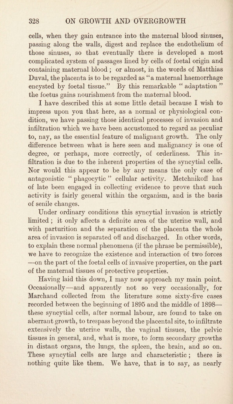 cells, when they gain entrance into the maternal blood sinuses, passing along the walls, digest and replace the endothelium of those sinuses, so that eventually there is developed a most complicated system of passages lined by cells of foetal origin and containing maternal blood ; or almost, in the words of Matthias Duval, the placenta is to be regarded as “a maternal haemorrhage encysted by foetal tissue.” By this remarkable “ adaptation ” the foetus gains nourishment from the maternal blood. I have described this at some little detail because I wish to impress upon you that here, as a normal or physiological con¬ dition, we have passing those identical processes of invasion and infiltration which we have been accustomed to regard as peculiar to, nay, as the essential feature of malignant growth. The only difference between what is here seen and malignancy is one of degree, or perhaps, more correctly, of orderliness. This in¬ filtration is due to the inherent properties of the syncytial cells. Nor would this appear to be by any means the only case of antagonistic “ phagocytic ” cellular activity. Metchnikoff has of late been engaged in collecting evidence to prove that such activity is fairly general within the organism, and is the basis of senile changes. Under ordinary conditions this syncytial invasion is strictly limited ; it only affects a definite area of the uterine wall, and with parturition and the separation of the placenta the whole area of invasion is separated off and discharged. In other words, to explain these normal phenomena (if the phrase be permissible), we have to recognize the existence and interaction of two forces —on the part of the foetal cells of invasive properties, on the part of the maternal tissues of protective properties. Having laid this down, I may now approach my main point. Occasionally—and apparently not so very occasionally, for Marchand collected from the literature some sixty-five cases recorded between the beginning of 1895 and the middle of 1898— these syncytial cells, after normal labour, are found to take on aberrant growth, to trespass beyond the placental site, to infiltrate extensively the uterine walls, the vaginal tissues, the pelvic tissues in general, and, what is more, to form secondary growths in distant organs, the lungs, the spleen, the brain, and so on. These syncytial cells are large and characteristic; there is nothing quite hke them. We have, that is to say, as nearly