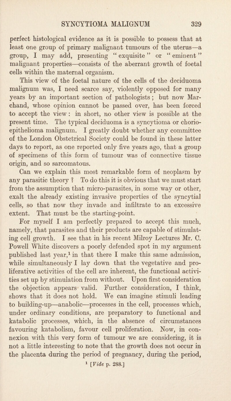 perfect histological evidence as it is possible to possess that at least one group of primary malignant tumours of the uterus—a group, I may add, presenting “ exquisite ” or “ eminent ” malignant properties—consists of the aberrant growth of foetal cells within the maternal organism. This view of the foetal nature of the cells of the deciduoma malignum was, I need scarce say, violently opposed for many years by an important section of pathologists ; but now Mar- chand, whose opinion cannot be passed over, has been forced to accept the view : in short, no other view is possible at the present time. The typical deciduoma is a syncytioma or chorio- epithelioma malignum. I greatly doubt whether any committee of the London Obstetrical Society could be found in these latter days to report, as one reported only five years ago, that a group of specimens of this form of tumour was of connective tissue origin, and so sarcomatous. Can we explain this most remarkable form of neoplasm by any parasitic theory ? To do this it is obvious that we must start from the assumption that micro-parasites, in some way or other, exalt the already existing invasive properties of the syncytial cells, so that now they invade and infiltrate to an excessive extent. That must be the starting-point. For myself I am perfectly prepared to accept this much, namely, that parasites and their products are capable of stimulat¬ ing cell growth. I see that in his recent Milroy Lectures Mr. C. Powell White discovers a poorly defended spot in my argument published last year,1 in that there I make this same admission, while simultaneously I lay down that the vegetative and pro¬ liferative activities of the cell are inherent, the functional activi¬ ties set up by stimulation from without. Upon first consideration the objection appears valid. Further consideration, I think, shows that it does not hold. We can imagine stimuli leading to building-up—anabolic—processes in the cell, processes which, under ordinary conditions, are preparatory to functional and katabolic processes, which, in the absence of circumstances favouring katabolism, favour cell proliferation. Now, in con¬ nexion with this very form of tumour we are considering, it is not a little interesting to note that the growth does not occur in the placenta during the period of pregnancy, during the period, 1 [Vide p. 288.]