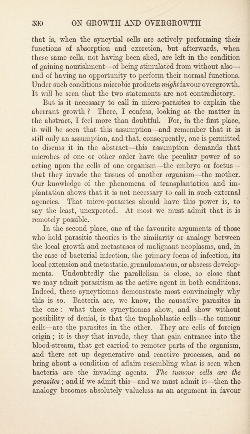 that is, when the syncytial cells are actively performing their functions of absorption and excretion, but afterwards, when these same cells, not having been shed, are left in the condition of gaining nourishment—of being stimulated from without also— and of having no opportunity to perform their normal functions. Under such conditions microbic products might iavom overgrowth. It will be seen that the two statements are not contradictory. But is it necessary to call in micro-parasites to explain the aberrant growth ? There, I confess, looking at the matter in the abstract, I feel more than doubtful. For, in the first place, it will be seen that this assumption—and remember that it is still only an assumption, and that, consequently, one is permitted to discuss it in the abstract—this assumption demands that microbes of one or other order have the peculiar power of so acting upon the cells of one organism—the embryo or foetus— that they invade the tissues of another organism—the mother. Our knowledge of the phenomena of transplantation and im¬ plantation shows that it is not necessary to call in such external agencies. That micro-parasites should have this power is, to say the least, unexpected. At most we must admit that it is remotely possible. In the second place, one of the favourite arguments of those who hold parasitic theories is the similarity or analogy between the local growth and metastases of malignant neoplasms, and, in the case of bacterial infection, the primary focus of infection, its local extension and metastatic, granulomatous, or abscess develop¬ ments. Undoubtedly the parallelism is close, so close that we may admit parasitism as the active agent in both conditions. Indeed, these syncytiomas demonstrate most convincingly why this is so. Bacteria are, we know, the causative parasites in the one: what these syncytiomas show, and show without possibility of denial, is that the trophoblastic cells—the tumour cells—are the parasites in the other. They are cells of foreign origin ; it is they that invade, they that gain entrance into the blood-stream, that get carried to remoter parts of the organism, and there set up degenerative and reactive processes, and so bring about a condition of affairs resembling what is seen when bacteria are the invading agents. The tumour cells are the parasites ; and if we admit this—and we must admit it—then the analogy becomes absolutely valueless as an argument in favour