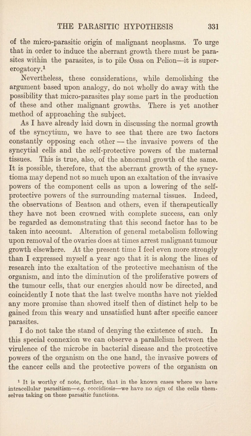 of the micro-parasitic origin of malignant neoplasms. To urge that in order to induce the aberrant growth there must be para¬ sites within the parasites, is to pile Ossa on Pelion—it is super¬ erogatory.1 Nevertheless, these considerations, while demolishing the argument based upon analogy, do not wholly do away with the possibility that micro-parasites play some part in the production of these and other malignant growths. There is yet another method of approaching the subject. As I have already laid down in discussing the normal growth of the syncytium, we have to see that there are two factors constantly opposing each other — the invasive powers of the syncytial cells and the self-protective powers of the maternal tissues. This is true, also, of the abnormal growth of the same. It is possible, therefore, that the aberrant growth of the syncy- tioma may depend not so much upon an exaltation of the invasive powers of the component cells as upon a lowering of the self- protective powers of the surrounding maternal tissues. Indeed, the observations of Beatson and others, even if therapeutically they have not been crowned with complete success, can only be regarded as demonstrating that this second factor has to be taken into account. Alteration of general metabolism following upon removal of the ovaries does at times arrest malignant tumour growth elsewhere. At the present time I feel even more strongly than I expressed myself a year ago that it is along the lines of research into the exaltation of the protective mechanism of the organism, and into the diminution of the proliferative powers of the tumour cells, that our energies should now be directed, and coincidently I note that the last twelve months have not yielded any more promise than showed itself then of distinct help to be gained from this weary and unsatisfied hunt after specific cancer parasites. I do not take the stand of denying the existence of such. In this special connexion we can observe a parallelism between the virulence of the microbe in bacterial disease and the protective powers of the organism on the one hand, the invasive powers of the cancer cells and the protective powers of the organism on 1 It is worthy of note, further, that in the known cases where we have intracellular parasitism—e.g. coccidiosis—we have no sign of the cells them¬ selves taking on these parasitic functions.