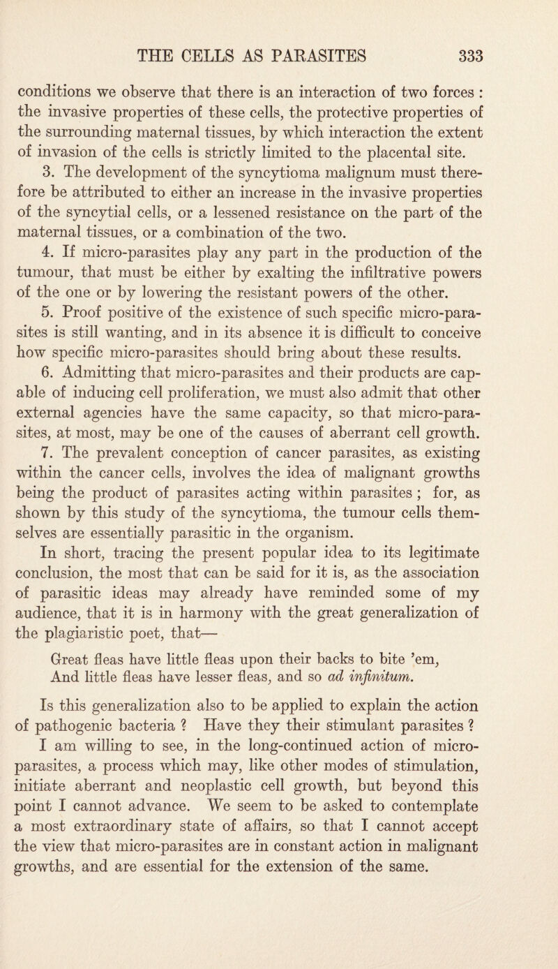conditions we observe that there is an interaction of two forces : the invasive properties of these cells, the protective properties of the surrounding maternal tissues, by which interaction the extent of invasion of the cells is strictly limited to the placental site. 3. The development of the syncytioma malignum must there¬ fore be attributed to either an increase in the invasive properties of the syncytial cells, or a lessened resistance on the part of the maternal tissues, or a combination of the two. 4. If micro-parasites play any part in the production of the tumour, that must be either by exalting the infiltrative powers of the one or by lowering the resistant powers of the other. 5. Proof positive of the existence of such specific micro-para¬ sites is still wanting, and in its absence it is difficult to conceive how specific micro-parasites should bring about these results. 6. Admitting that micro-parasites and their products are cap¬ able of inducing cell proliferation, we must also admit that other external agencies have the same capacity, so that micro-para¬ sites, at most, may be one of the causes of aberrant cell growth. 7. The prevalent conception of cancer parasites, as existing within the cancer cells, involves the idea of malignant growths being the product of parasites acting within parasites ; for, as shown by this study of the syncytioma, the tumour cells them¬ selves are essentially parasitic in the organism. In short, tracing the present popular idea to its legitimate conclusion, the most that can be said for it is, as the association of parasitic ideas may already have reminded some of my audience, that it is in harmony with the great generalization of the plagiaristic poet, that— Great fleas have little fleas upon their backs to bite ’em, And little fleas have lesser fleas, and so ad infinitum. Is this generalization also to be applied to explain the action of pathogenic bacteria ? Have they their stimulant parasites ? I am willing to see, in the long-continued action of micro¬ parasites, a process which may, like other modes of stimulation, initiate aberrant and neoplastic cell growth, but beyond this point I cannot advance. We seem to be asked to contemplate a most extraordinary state of affairs, so that I cannot accept the view that micro-parasites are in constant action in malignant growths, and are essential for the extension of the same.