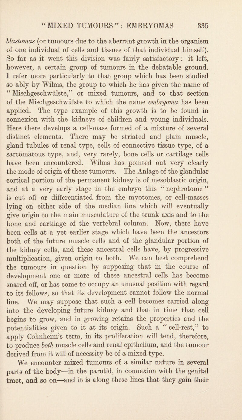 blastomas (or tumours due to the aberrant growth in the organism of one individual of cells and tissues of that individual himself). So far as it went this division was fairly satisfactory: it left, however, a certain group of tumours in the debatable ground. I refer more particularly to that group which has been studied so ably by Wilms, the group to which he has given the name of “ Mischgeschwiilste,” or mixed tumours, and to that section of the Mischgeschwiilste to which the name embryoma has been applied. The type example of this growth is to be found in connexion with the kidneys of children and young individuals. Here there develops a cell-mass formed of a mixture of several distinct elements. There may be striated and plain muscle, gland tubules of renal type, cells of connective tissue type, of a sarcomatous type, and, very rarely, bone cells or cartilage cells have been encountered. Wilms has pointed out very clearly the mode of origin of these tumours. The Anlage of the glandular cortical portion of the permanent kidney is of mesoblastic origin, and at a very early stage in the embryo this “ nephrotome ” is cut off or differentiated from the myotomes, or cell-masses lying on either side of the median line which will eventually give origin to the main musculature of the trunk axis and to the bone and cartilage of the vertebral column. Now, there have been cells at a yet earlier stage which have been the ancestors both of the future muscle cells and of the glandular portion of the kidney cells, and these ancestral cells have, by progressive multiplication, given origin to both. We can best comprehend the tumours in question by supposing that in the course of development one or more of these ancestral cells has become snared off, or has come to occupy an unusual position with regard to its fellows, so that its development cannot follow the normal line. We may suppose that such a cell becomes carried along into the developing future kidney and that in time that cell begins to grow, and in growing retains the properties and the potentialities given to it at its origin. Such a “ cell-rest,” to apply Cohnheim’s term, in its proliferation will tend, therefore, to produce both muscle cells and renal epithelium, and the tumour derived from it will of necessity be of a mixed type. We encounter mixed tumours of a similar nature in several parts of the body—in the parotid, in connexion with the genital tract, and so on—and it is along these lines that they gain their