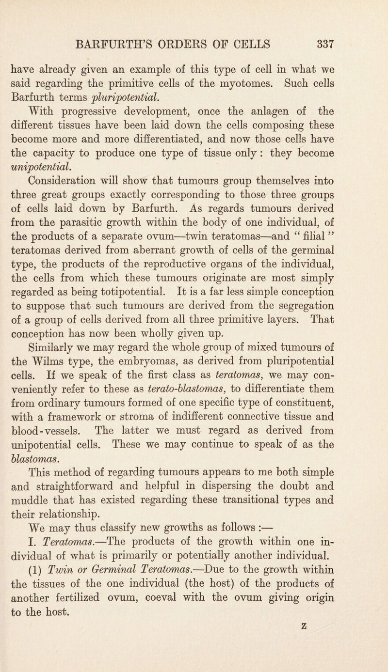 have already given an example of this type of cell in what we said regarding the primitive cells of the myotomes. Such cells Barfurth terms plur{potential. With progressive development, once the anlagen of the different tissues have been laid down the cells composing these become more and more differentiated, and now those cells have the capacity to produce one type of tissue only: they become unipotential. Consideration will show that tumours group themselves into three great groups exactly corresponding to those three groups of cells laid down by Barfurth. As regards tumours derived from the parasitic growth within the body of one individual, of the products of a separate ovum—twin teratomas—and “ filial ” teratomas derived from aberrant growth of cells of the germinal type, the products of the reproductive organs of the individual, the cells from which these tumours originate are most simply regarded as being totipotential. It is a far less simple conception to suppose that such tumours are derived from the segregation of a group of cells derived from all three primitive layers. That conception has now been wholly given up. Similarly we may regard the whole group of mixed tumours of the Wilms type, the embryomas, as derived from pluripotential cells. If we speak of the first class as teratomas, we may con¬ veniently refer to these as terato-blastomas, to differentiate them from ordinary tumours formed of one specific type of constituent, with a framework or stroma of indifferent connective tissue and blood-vessels. The latter we must regard as derived from unipotential cells. These we may continue to speak of as the blastomas. This method of regarding tumours appears to me both simple and straightforward and helpful in dispersing the doubt and muddle that has existed regarding these transitional types and their relationship. We may thus classify new growths as follows :— I. Teratomas.—The products of the growth within one in¬ dividual of what is primarily or potentially another individual. (1) Twin or Germinal Teratomas.—Due to the growth within the tissues of the one individual (the host) of the products of another fertilized ovum, coeval with the ovum giving origin to the host. z