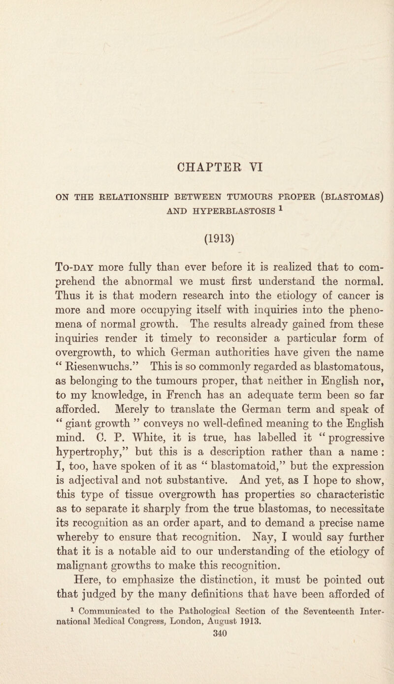 ON THE RELATIONSHIP BETWEEN TUMOURS PROPER (BLASTOMAS) AND HYPERBLASTOSIS 1 (1913) To-day more fully than ever before it is realized that to com¬ prehend the abnormal we must first miderstand the normal. Thus it is that modern research into the etiology of cancer is more and more occupying itself with inquiries into the pheno¬ mena of normal growth. The results already gained from these inquiries render it timely to reconsider a particular form of overgrowth, to which German authorities have given the name “ Riesenwuchs.” This is so commonly regarded as blastomatous, as belonging to the tumours proper, that neither in English nor, to my knowledge, in French has an adequate term been so far afforded. Merely to translate the German term and speak of “ giant growth ” conveys no well-defined meaning to the English mind. C. P. White, it is true, has labelled it “ progressive hypertrophy,” but this is a description rather than a name : I, too, have spoken of it as “ blastomatoid,” but the expression is adjectival and not substantive. And yet, as I hope to show, this type of tissue overgrowth has properties so characteristic as to separate it sharply from the true blastomas, to necessitate its recognition as an order apart, and to demand a precise name whereby to ensure that recognition. Nay, I would say further that it is a notable aid to our understanding of the etiology of malignant growths to make this recognition. Here, to emphasize the distinction, it must be pointed out that judged by the many definitions that have been afforded of 1 Communicated to the Pathological Section of the Seventeenth Inter¬ national Medical Congress, London, August 1913.
