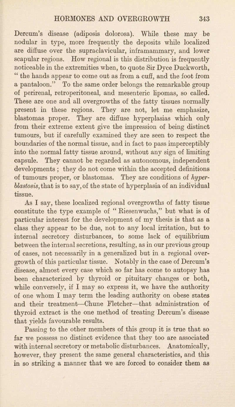 Dercum’s disease (adiposis dolorosa). While these may be nodular in type, more frequently the deposits while localized are diffuse over the supraclavicular, inframammary, and lower scapular regions. How regional is this distribution is frequently noticeable in the extremities when, to quote Sir Dyce Duckworth, “ the hands appear to come out as from a cuff, and the foot from a pantaloon.” To the same order belongs the remarkable group of perirenal, retroperitoneal, and mesenteric lipomas, so called. These are one and all overgrowths of the fatty tissues normally present in these regions. They are not, let me emphasize, blastomas proper. They are diffuse hyperplasias which only from their extreme extent give the impression of being distinct tumours, but if carefully examined they are seen to respect the boundaries of the normal tissue, and in fact to pass imperceptibly into the normal fatty tissue around, without any sign of limiting capsule. They cannot be regarded as autonomous, independent developments ; they do not come within the accepted definitions of tumours proper, or blastomas. They are conditions of hyper- blastosis, that is to say, of the state of hyperplasia of an individual tissue. As I say, these localized regional overgrowths of fatty tissue constitute the type example of “ Riesenwuchs,” but what is of particular interest for the development of my thesis is that as a class they appear to be due, not to any local irritation, but to internal secretory disturbances, to some lack of equilibrium between the internal secretions, resulting, as in our previous group of cases, not necessarily in a generalized but in a regional over¬ growth of this particular tissue. Notably in the case of Dercum’s disease, almost every case which so far has come to autopsy has been characterized by thyroid or pituitary changes or both, while conversely, if I may so express it, we have the authority of one whom I may term the leading authority on obese states and their treatment—Chune Fletcher—that administration of thyroid extract is the one method of treating Dercum’s disease that yields favourable results. Passing to the other members of this group it is true that so far we possess no distinct evidence that they too are associated with internal secretory or metabolic disturbances. Anatomically, however, they present the same general characteristics, and this in so striking a manner that we are forced to consider them as