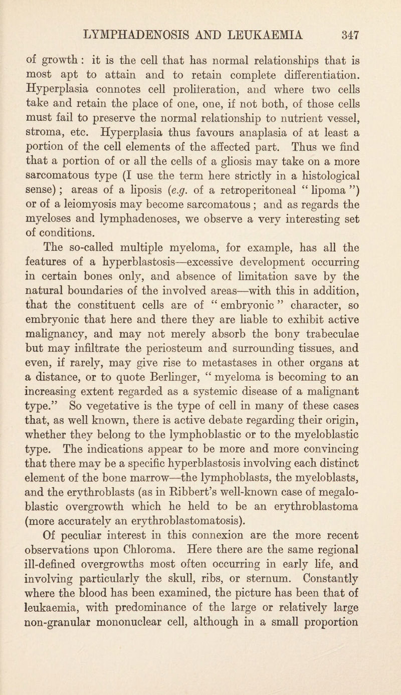 of growth : it is the cell that has normal relationships that is most apt to attain and to retain complete differentiation. Hyperplasia connotes cell proliferation, and where two cells take and retain the place of one, one, if not both, of those cells must fail to preserve the normal relationship to nutrient vessel, stroma, etc. Hyperplasia thus favours anaplasia of at least a portion of the cell elements of the affected part. Thus we find that a portion of or all the cells of a gliosis may take on a more sarcomatous type (I use the term here strictly in a histological sense); areas of a liposis (e.g. of a retroperitoneal “ lipoma ”) or of a leiomyosis may become sarcomatous ; and as regards the myeloses and lymphadenoses, we observe a very interesting set of conditions. The so-called multiple myeloma, for example, has all the features of a hyperblastosis—excessive development occurring in certain bones only, and absence of limitation save by the natural boundaries of the involved areas—with this in addition, that the constituent cells are of “ embryonic ” character, so embryonic that here and there they are liable to exhibit active malignancy, and may not merely absorb the bony trabeculae but may infiltrate the periosteum and surrounding tissues, and even, if rarely, may give rise to metastases in other organs at a distance, or to quote Berfinger, “ myeloma is becoming to an increasing extent regarded as a systemic disease of a mahgnant type.” So vegetative is the type of cell in many of these cases that, as well known, there is active debate regarding their origin, whether they belong to the lymphoblastic or to the myeloblastic type. The indications appear to be more and more convincing that there may be a specific hyperblastosis involving each distinct element of the bone marrow—the lymphoblasts, the myeloblasts, and the ervthroblasts (as in Ribbert’s well-known case of megalo¬ blastic overgrowth which he held to be an erythroblastoma (more accurately an erythroblastomatosis). Of peculiar interest in this connexion are the more recent observations upon Chloroma. Here there are the same regional ill-defined overgrowths most often occurring in early fife, and involving particularly the skull, ribs, or sternum. Constantly where the blood has been examined, the picture has been that of leukaemia, with predominance of the large or relatively large non-granular mononuclear cell, although in a small proportion