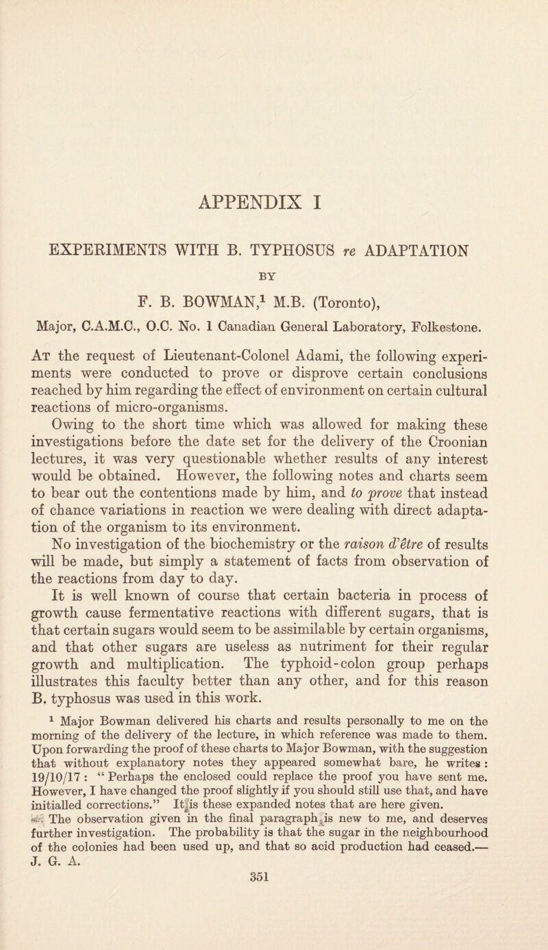 EXPEBIMENTS WITH B. TYPHOSUS re ADAPTATION BY E. B. BOWMAN,1 M.B. (Toronto), Major, C.A.M.C., O.C. No. 1 Canadian General Laboratory, Folkestone. At the request of Lieutenant-Colonel Adami, the following experi¬ ments were conducted to prove or disprove certain conclusions reached by him regarding the effect of environment on certain cultural reactions of micro-organisms. Owing to the short time which was allowed for making these investigations before the date set for the delivery of the Croonian lectures, it was very questionable whether results of any interest would be obtained. However, the following notes and charts seem to bear out the contentions made by him, and to prove that instead of chance variations in reaction we were dealing with direct adapta¬ tion of the organism to its environment. No investigation of the biochemistry or the raison d’etre of results will be made, but simply a statement of facts from observation of the reactions from day to day. It is well known of course that certain bacteria in process of growth cause fermentative reactions with different sugars, that is that certain sugars would seem to be assimilable by certain organisms, and that other sugars are useless as nutriment for their regular growth and multiplication. The typhoid-colon group perhaps illustrates this faculty better than any other, and for this reason B. typhosus was used in this work. 1 Major Bowman delivered his charts and results personally to me on the morning of the delivery of the lecture, in which reference was made to them. Upon forwarding the proof of these charts to Major Bowman, with the suggestion that without explanatory notes they appeared somewhat bare, he writes : 19/10/17 : “ Perhaps the enclosed could replace the proof you have sent me. However, I have changed the proof slightly if you should still use that, and have initialled corrections.” It, is these expanded notes that are here given. W- The observation given in the final paragraph .is new to me, and deserves further investigation. The probability is that the sugar in the neighbourhood of the colonies had been used up, and that so acid production had ceased.— J. G. A.