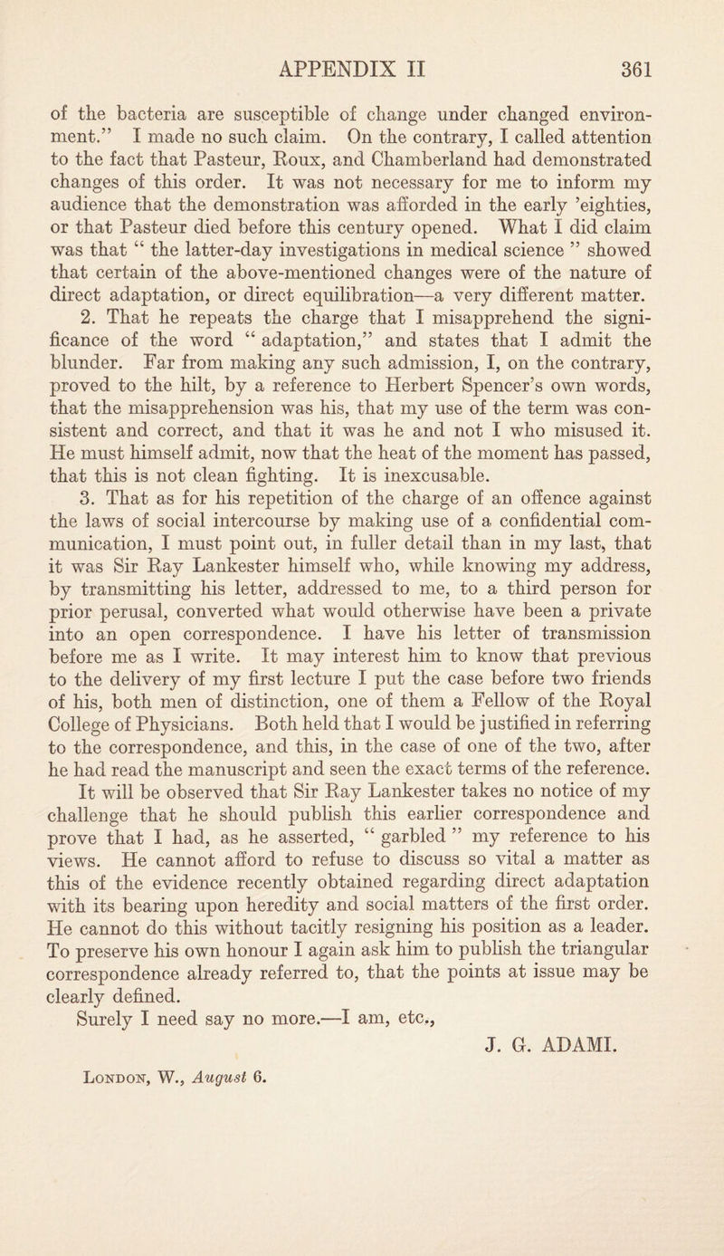 of the bacteria are susceptible of change under changed environ¬ ment.” I made no such claim. On the contrary, I called attention to the fact that Pasteur, Roux, and Chamberland had demonstrated changes of this order. It was not necessary for me to inform my audience that the demonstration was afforded in the early ’eighties, or that Pasteur died before this century opened. What I did claim was that “ the latter-day investigations in medical science ” showed that certain of the above-mentioned changes were of the nature of direct adaptation, or direct equilibration—a very different matter. 2. That he repeats the charge that I misapprehend the signi¬ ficance of the word “ adaptation,” and states that I admit the blunder. Far from making any such admission, I, on the contrary, proved to the hilt, by a reference to Herbert Spencer’s own words, that the misapprehension was his, that my use of the term was con¬ sistent and correct, and that it was he and not I who misused it. He must himself admit, now that the heat of the moment has passed, that this is not clean fighting. It is inexcusable. 3. That as for his repetition of the charge of an offence against the laws of social intercourse by making use of a confidential com¬ munication, I must point out, in fuller detail than in my last, that it was Sir Ray Lankester himself who, while knowing my address, by transmitting his letter, addressed to me, to a third person for prior perusal, converted what would otherwise have been a private into an open correspondence. I have his letter of transmission before me as I write. It may interest him to know that previous to the delivery of my first lecture I put the case before two friends of his, both men of distinction, one of them a Fellow of the Royal College of Physicians. Both held that I would be justified in referring to the correspondence, and this, in the case of one of the two, after he had read the manuscript and seen the exact terms of the reference. It will be observed that Sir Ray Lankester takes no notice of my challenge that he should publish this earlier correspondence and prove that I had, as he asserted, “ garbled ” my reference to his views. He cannot afford to refuse to discuss so vital a matter as this of the evidence recently obtained regarding direct adaptation with its bearing upon heredity and social matters of the first order. He cannot do this without tacitly resigning his position as a leader. To preserve his own honour I again ask him to publish the triangular correspondence already referred to, that the points at issue may be clearly defined. Surely I need say no more.—I am, etc., J. G. ADAMI. London, W., August 6.