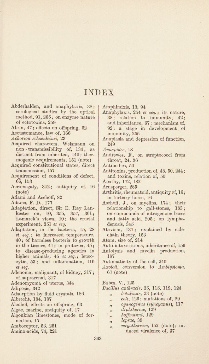 INDEX Abderhalden, and anaphylaxis, 38; serological studies by the optical method, 91, 265 ; on enzyme nature of ectotoxins, 259 Abrin, 47; effects on offspring, 62 Accustomance, law of, 166 Achorion schoenleinii, 23 Acquired characters, Weismann on non - transmissibility of, 134; as distinct from inherited, 140; ther¬ mogenic acquirements, 151 (note) Acquired constitutional states, direct transmission, 157 Acquirement of conditions of defect, 66, 153 Acromegaly, 342; antiquity of, 16 (note) Adami and Aschoff, 82 Adams, F. D., 177 Adaptation, direct, Sir E. Ray Lan- kester on, 10, 355, 357, 361 ; Lamarck’s views, 10; the crucial experiment, 351 et seq. Adaptation, in the bacteria, 15, 28 et seq.; to increased temperature, 40; of harmless bacteria to growth in the tissues, 41; in protozoa, 45; to disease-producing agencies in higher animals, 45 et seq.; leuco¬ cytic, 53; and inflammation, 116 et seq. Adenoma, malignant, of kidney, 317 ; of suprarenal, 317 Adenomyoma of uterus, 344 Adiposis, 342 Adsorption by fluid crystals, 186 Albrecht, 184, 187 Alcohol, effects on offspring, 63 Algae, marine, antiquity of, 17 Algonkian limestones, mode of for¬ mation, 17 Amboceptor, 53, 251 Amino-acids, 74, 221 Amphimixis, 13, 94 Anaphylaxis, 254 et seq.; its nature, 38; relation to immunity, 42; and inheritance, 67 ; mechanism of, 92; a stage in development of immunity, 256 Anaplasia and depression of function, 249 Anaspides, 18 Andrewes, F., on streptococci from throat, 24, 36 Antibodies, 50 Antitoxins, production of, 48, 50, 244; and toxins, relation of, 50 Apathy, 172, 182 Arnsperger, 285 Arthritis, rheumatoid, antiquity of, 16; in tertiary horse, 16 Aschoff, J., on myelins, 174; their relationship to gall-stones, 183; on compounds of nitrogenous bases and fatty acid, 205; on lympha¬ denosis, 345 Atavism, 137; explained by side- chain theory, 153 Atom, size of, 214 Auto intoxications, inheritance of, 159 Autolysis and myelin production, 187 Automaticity of the cell, 240 Axolotl, conversion to Amblystoma, 67 (note) Babes, V., 125 Bacillus anthracis, 35, 115, 119, 124 ,, botulinus, 23 (note) ,, coli, 126; mutations of, 29 „ cyanogenus (syncyanus), 117 ,, diphtheriae, 129 ,, hoffmanni, 129 „ leprae, 39 „ megatherium, 152 (note); in¬ duced virulence of, 37