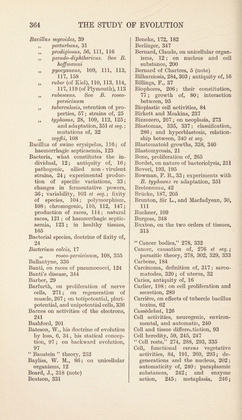 Bacillus mycoides, 39 „ perturbans, 31 „ prodigiosus, 56, 111, 116 „ pseudo-diphthericus. See B. hoffmanni ,, pyocyaneus, 109, 111, 113, 117, 158 „ ruber (of Kiel), 110, 113, 114, 117, 119 (of Plymouth), 113 „ rubescens. See B. roseo- persicinum ,, tuberculosis, retention of pro¬ perties, 57; strains of, 25 „ typhosus, 28, 109, 112, 125; and adaptation, 351 et seq.; mutations of, 32 „ zopfii, 108 Bacillus of swine erysipelas, 116; of haemorrhagic septicaemia, 123 Bacteria, what constitutes the in¬ dividual, 12; antiquity of, 16; pathogenic, allied non - virulent strains, 24; experimental produc¬ tion of specific variations, 33; changes in fermentative powers, 36; variability, 103 et seq.; fixity of species, 104; polymorphism, 108; chromogenic, 110, 112, 147; production of races, 114; natural races, 121; of haemorrhagic septic¬ aemia, 123 ; in healthy tissues, 165 Bacterial species, doctrine of fixity of, 24 Bacterium calcis, 17 „ roseo-persicinum, 108, 355 Ballantyne, 336 Banti, on races of pneumococci, 124 Banti’s disease, 344 Barber, 29 Barfurth, on proliferation of nerve cells, 271; on regeneration of muscle, 267; on totipotential, pluri- potential, and unipotential cells, 336 Barnes on activities of the electrons, 241 Bashford, 201 Bateson, W., his doctrine of evolution by loss, 6, 34, his statical concep¬ tion, 97; on backward evolution, 97 “ Baustein ” theory, 252 Bayliss, W. M., 86; on unicellular organisms, 12 Beard, J., 318 (note) Beatson, 331 Beneke, 172, 182 Berlinger, 347 Bernard, Claude, on unicellular organ¬ isms, 12; on nucleus and cell substance, 200 Bernard of Chartres, 5 (note) Bilharziosis, 284, 303 ; antiquity of, 16 Billings, F., 37 Biophores, 206; their constitution, 77; growth of, 80; interaction between, 95 Bioplastic cell activities, 84 Birkett and Meakins, 237 Bizzozero, 267; on neoplasia, 273 Blastomas, 335, 337; classification, 286; and hyperblastosis, relation¬ ship between, 340 et seq. Blastomatoid growths, 338, 340 Blastomycosis, 21 Bone, proliferation of, 265 Bordet, on nature of bacteriolysis, 251 Boveri, 193, 195 Bowman, F. B., 33; experiments with B. typhosus re adaptation, 351 Bretonneau, 42 Brucke, 187, 205 Brunton, Sir L., and Macfadyean, 30, 111 Buchner, 109 Burgess, 348 Buxton, on the two orders of tissues, 313 “ Cancer bodies,” 278, 332 Cancer, causation of, 276 et seq.; parasitic theory, 278, 302, 329, 333 Carbone, 184 Carcinoma, definition of, 317; sarco¬ matodes, 320 ; of uterus, 32 Caries, antiquity of, 16 Carlier, 198; on cell proliferation and secretion, 289 Carriere, on effects of tubercle bacillus toxins, 62 Cassedebat, 126 Cell activities, neurogenic, environ¬ mental, and automatic, 240 Cell and tissue differentiation, 93 Cell heredity, 59, 245, 247 “ Cell rests,” 274, 288, 293, 335 Cell, functional versus vegetative activities, 84, 191, 269, 293; de¬ generations and the nucleus, 202 ; automaticity of, 240; paraplasmic substances, 242; and enzyme action, 245; metaplasia, 246;
