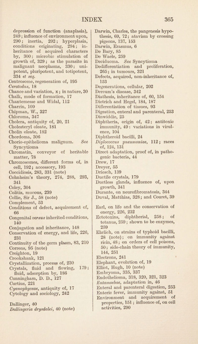 depression of function (anaplasia), 249 ; influence of environment upon, 290; inertia, 292; hyperplasia, conditions originating, 294; in¬ heritance of acquired characters by, 300; microbic stimulation of growth of, 329 ; as the parasite in malignant neoplasms, 330; uni- potent, pluripotent, and totipotent, 334 et seq. Centrosome, regeneration of, 195 Ceratodus, 18 Chance and variation, x ; in nature, 30 Chalk, mode of formation, 17 Chantemesse and Widal, 112 Charrin, 109 Chipman, W., 327 Chloroma, 347 Cholera, antiquity of, 20, 21 Cholesteryl oleate, 181 Cholin oleate, 182 Chordoma, 306 Chorio-epithelioma malignum. See Syncytioma Chromatin, conveyor of heritable matter, 78 Chromosomes, different forms of, in cell, 192; accessory, 193 Coccidiosis, 283, 331 (note) Cohnheim’s theory, 274, 288, 293, 341 Coley, 304 Colitis, mucous, 239 Collie, Sir J., 58 (note) Complement, 53 Conditions of defect, acquirement of, 66 Congenital versus inherited conditions, 140 Conjugation and inheritance, 148 Conservation of energy, and life, 226, 231 Continuity of the germ plasm, 83, 210 Correns, 95 (note) Creighton, 19 Crookshank, 121 Crystallization, process of, 230 Crystals, fluid and flowing, 179; fluid, adsorption by, 186 Cunningham, D. D., 127 Curtius, 221 Cyanojphyceae, antiquity of, 17 Cytology and sociology, 242 Dallinger, 40 Dallingeria drysdalei, 40 (note) Darwin, Charles, the pangenesis hypo¬ thesis, 69, 72; atavism by crossing pigeons, 137, 153 Darwin, Erasmus, 6 De Bary, 85 De Waele, 259 Deciduoma. See Syncytioma Dedifferentiation and proliferation, 265; in tumours, 321 Defects, acquired, non-inheritance of, 153 Degenerations, cellular, 202 Dercum’s disease, 342 Diathesis, inheritance of, 60, 154 Dietrich and Hegel, 184, 187 Differentiation of tissues, 93 Digestion, enteral and parenteral, 253 Dinwiddie, 25 Diphtheria, origin of, 42; antitoxic immunity, 49: variations in virul¬ ence, 104 Diphtheroid bacilli, 24 Diplococcus 'pneum.oniae, 112; races of, 124, 131 Direct adaptation, proof of, in patho¬ genic bacteria, 44 Drew, 17 Dreyer, 55 Driesch, 139 Ductile crystals, 179 Ductless glands, influence of, upon growth, 341 Durante, on neurofibromatosis, 344 Duval, Matthias, 328; and Couret, 39 Earl, on life and the conservation of energy, 226, 232 Ectotoxins, diphtherial, 258; of tetanus, 259 ; shown to be enzymes, 259 Ehrlich, on strains of typhoid bacilli, 28 (note); on immunity against ricin, 48; on orders of cell poisons, 50; side-chain theory of immunity, 144, 251 Electrons, 241 Elephant, evolution of, 19 Elliot, Hugh, 10 (note) Embryoma, 335, 337 Endothelioma, 318, 320, 321, 323 Entamoebae, adaptation in, 46 Enteral and parenteral digestion, 253 Enteric fever, immunity against, 51 Environment and acquirement of properties, 151; influence of, on cell activities, 290