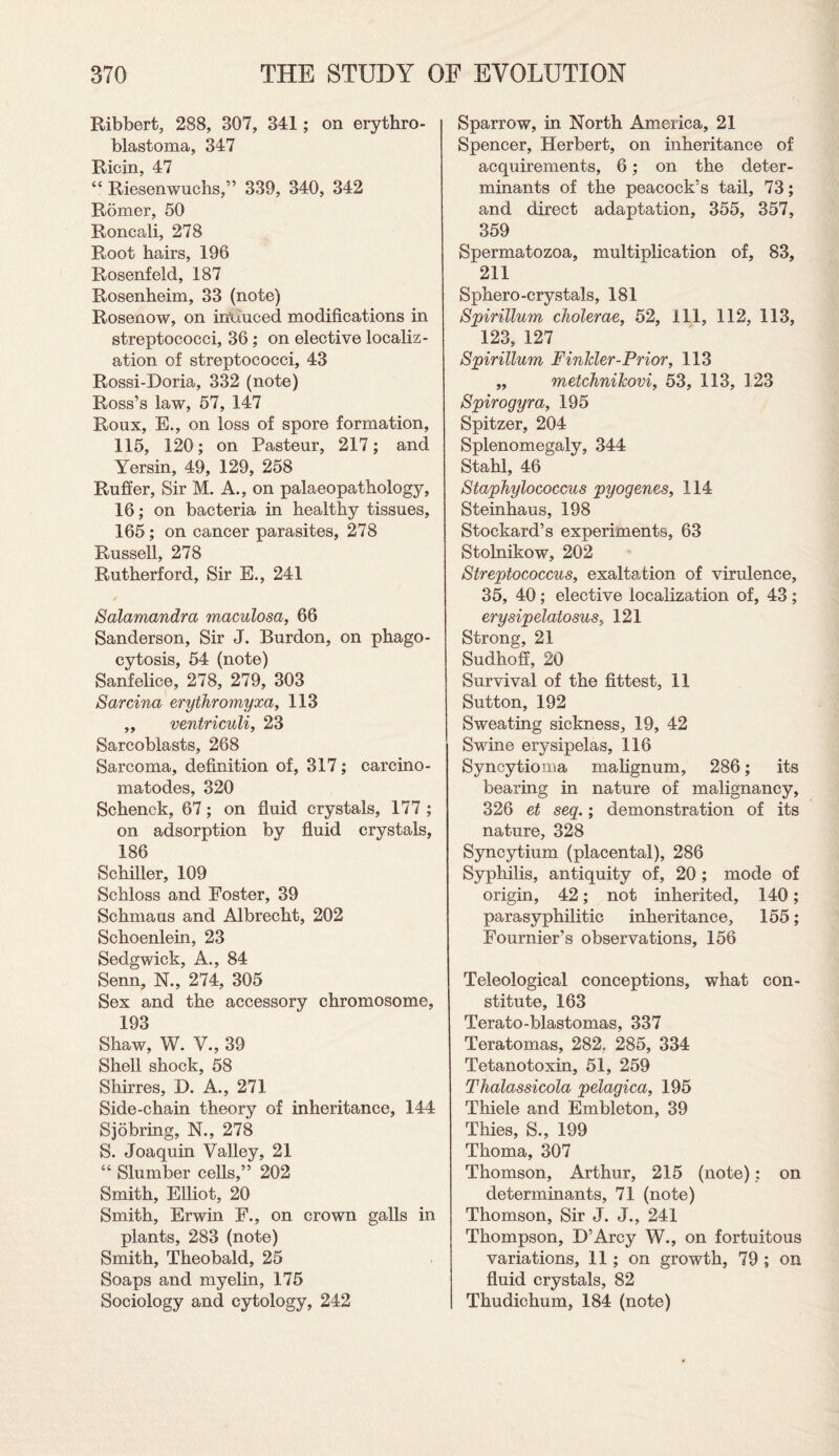 Ribbert, 288, 307, 341 ; on erythro- blastoma, 347 Ricin, 47 “ Riesenwuchs,” 339, 340, 342 Romer, 50 Roncali, 278 Root hairs, 196 Rosenfeld, 187 Rosenheim, 33 (note) Rosenow, on induced modifications in streptococci, 36 ; on elective localiz¬ ation of streptococci, 43 Rossi-Doria, 332 (note) Ross’s law, 57, 147 Roux, E., on loss of spore formation, 115, 120; on Pasteur, 217; and Yersin, 49, 129, 258 Ruffer, Sir M. A., on palaeopathology, 16; on bacteria in healthy tissues, 165; on cancer parasites, 278 Russell, 278 Rutherford, Sir E., 241 Salamandra maculosa, 66 Sanderson, Sir J. Burdon, on phago¬ cytosis, 54 (note) Sanfelice, 278, 279, 303 Sarcina erythromyxa, 113 „ ventriculi, 23 Sarcoblasts, 268 Sarcoma, definition of, 317; carcino- matodes, 320 Schenck, 67; on fluid crystals, 177 ; on adsorption by fluid crystals, 186 Schiller, 109 Schloss and Foster, 39 Schmaus and Albrecht, 202 Schoenlein, 23 Sedgwick, A., 84 Senn, N., 274, 305 Sex and the accessory chromosome, 193 Shaw, W. V., 39 Shell shock, 58 Shirres, X). A., 271 Side-chain theory of inheritance, 144 Sjobring, N., 278 S. Joaquin Valley, 21 “ Slumber cells,” 202 Smith, Elliot, 20 Smith, Erwin F., on crown galls in plants, 283 (note) Smith, Theobald, 25 Soaps and myelin, 175 Sociology and cytology, 242 Sparrow, in North America, 21 Spencer, Herbert, on inheritance of acquirements, 6; on the deter¬ minants of the peacock’s tail, 73; and direct adaptation, 355, 357, 359 Spermatozoa, multiplication of, 83, 211 Sphero-crystals, 181 Spirillum cholerae, 52, 111, 112, 113, 123, 127 Spirillum Finkier-Prior, 113 ,, metchnikovi, 53, 113, 123 Spirogyra, 195 Spitzer, 204 Splenomegaly, 344 Stahl, 46 Staphylococcus pyogenes, 114 Steinhaus, 198 Stockard’s experiments, 63 Stolnikow, 202 Streptococcus, exaltation of virulence, 35, 40; elective localization of, 43; erysipelatosus, 121 Strong, 21 Sudhoff, 20 Survival of the fittest, 11 Sutton, 192 Sweating sickness, 19, 42 Swine erysipelas, 116 Syncytioma malignum, 286; its bearing in nature of malignancy, 326 et seq.; demonstration of its nature, 328 Syncytium (placental), 286 Syphilis, antiquity of, 20 ; mode of origin, 42; not inherited, 140; parasyphilitic inheritance, 155; Fournier’s observations, 156 Teleological conceptions, what con¬ stitute, 163 Terato-blastomas, 337 Teratomas, 282. 285, 334 Tetanotoxin, 51, 259 Thalassicola pelagica, 195 Thiele and Embleton, 39 Thies, S., 199 Thoma, 307 Thomson, Arthur, 215 (note); on determinants, 71 (note) Thomson, Sir J. J., 241 Thompson, D’Arcy W., on fortuitous variations, 11; on growth, 79 ; on fluid crystals, 82 Thudichum, 184 (note)
