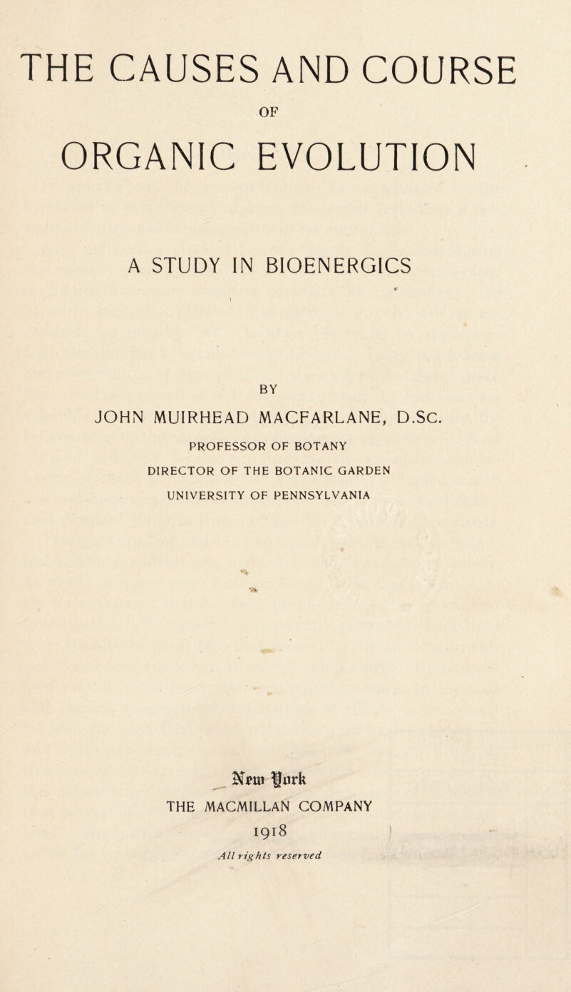 THE CAUSES AND COURSE OF ORGANIC EVOLUTION A STUDY IN BIOENERGICS BY JOHN MUIRHEAD MACFARLANE, D.SC. PROFESSOR OF BOTANY DIRECTOR OF THE BOTANIC GARDEN UNIVERSITY OF PENNSYLVANIA Xm f urk THE MACMILLAN COMPANY 1918 All rights reserved