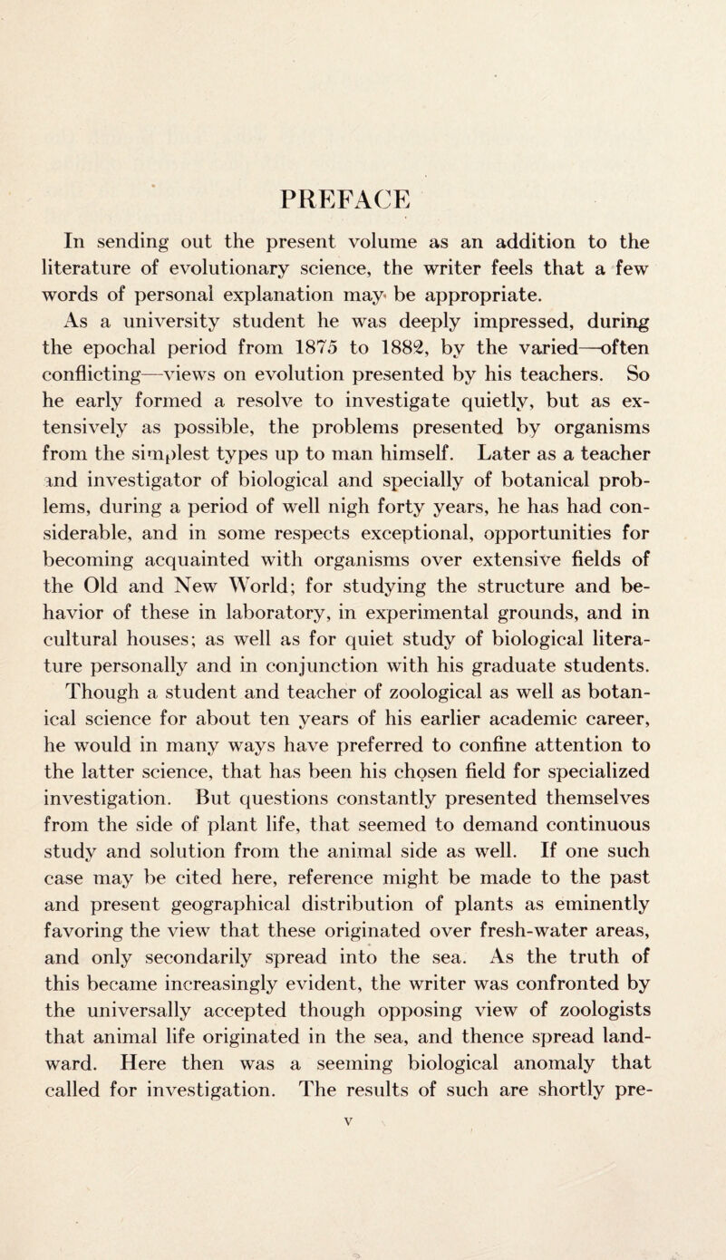 PREFACE In sending out the present volume as an addition to the literature of evolutionary science, the writer feels that a few words of personal explanation may be appropriate. As a university student he was deeply impressed, during the epochal period from 1875 to 1882, by the varied—often conflicting—-views on evolution presented by his teachers. So he early formed a resolve to investigate quietly, but as ex¬ tensively as possible, the problems presented by organisms from the simplest types up to man himself. Later as a teacher and investigator of biological and specially of botanical prob¬ lems, during a period of well nigh forty years, he has had con¬ siderable, and in some respects exceptional, opportunities for becoming acquainted with organisms over extensive fields of the Old and New World; for studying the structure and be¬ havior of these in laboratory, in experimental grounds, and in cultural houses; as well as for quiet study of biological litera¬ ture personally and in conjunction with his graduate students. Though a student and teacher of zoological as well as botan¬ ical science for about ten vears of his earlier academic career, he would in many ways have preferred to confine attention to the latter science, that has been his chosen field for specialized investigation. But questions constantly presented themselves from the side of plant life, that seemed to demand continuous study and solution from the animal side as well. If one such case may be cited here, reference might be made to the past and present geographical distribution of plants as eminently favoring the view that these originated over fresh-water areas, and only secondarily spread into the sea. As the truth of this became increasingly evident, the writer was confronted by the universally accepted though opposing view of zoologists that animal life originated in the sea, and thence spread land¬ ward. Here then was a seeming biological anomaly that called for investigation. The results of such are shortly pre-