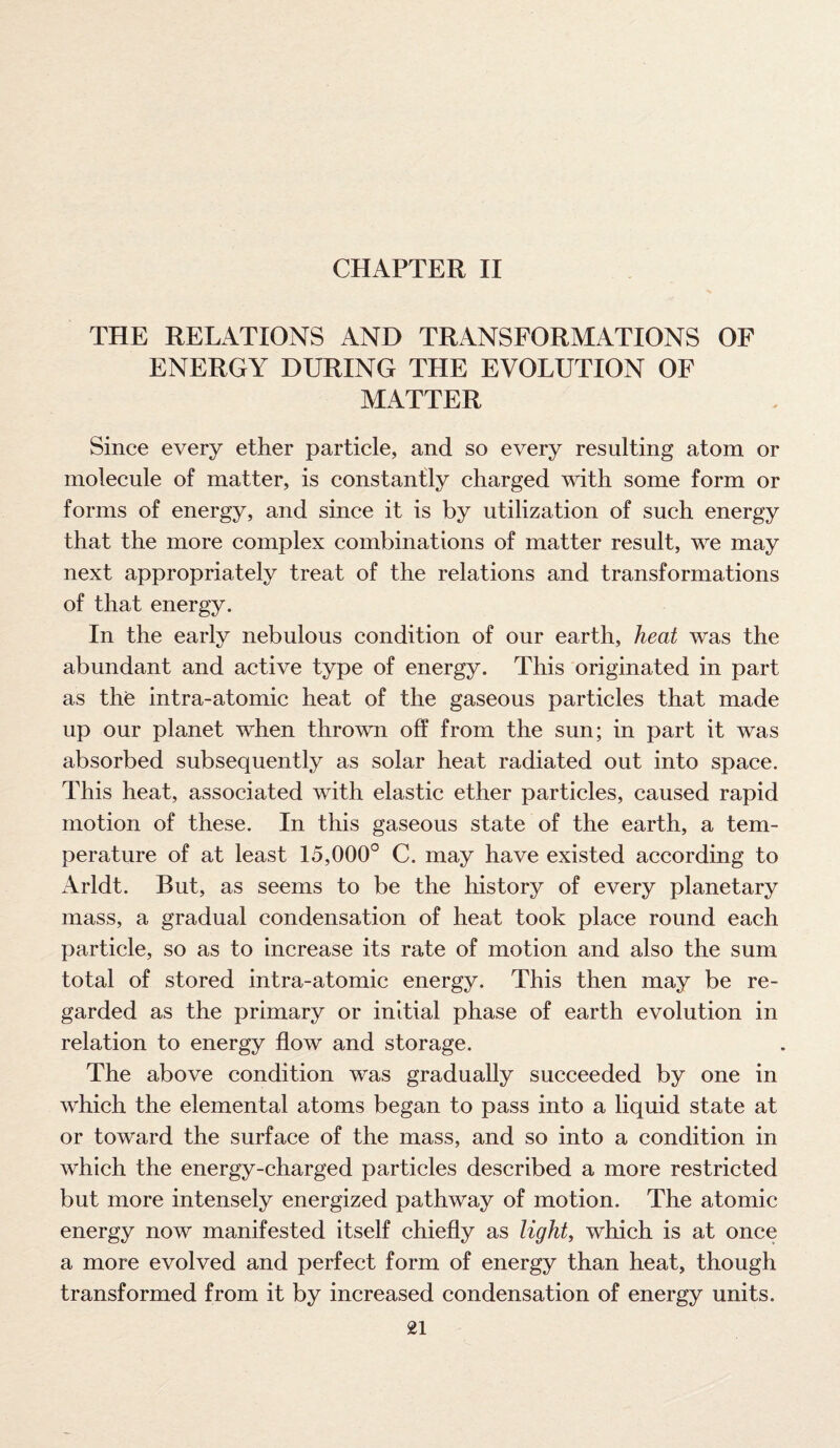 CHAPTER II THE RELATIONS AND TRANSFORMATIONS OF ENERGY DURING THE EVOLUTION OF MATTER Since every ether particle, and so every resulting atom or molecule of matter, is constantly charged with some form or forms of energy, and since it is by utilization of such energy that the more complex combinations of matter result, we may next appropriately treat of the relations and transformations of that energy. In the early nebulous condition of our earth, heat was the abundant and active type of energy. This originated in part as the intra-atomic heat of the gaseous particles that made up our planet when thrown off from the sun; in part it was absorbed subsequently as solar heat radiated out into space. This heat, associated with elastic ether particles, caused rapid motion of these. In this gaseous state of the earth, a tem¬ perature of at least 15,000° C. may have existed according to x4rldt. But, as seems to be the history of every planetary mass, a gradual condensation of heat took place round each particle, so as to increase its rate of motion and also the sum total of stored intra-atomic energy. This then may be re¬ garded as the primary or initial phase of earth evolution in relation to energy flow and storage. The above condition was gradually succeeded by one in which the elemental atoms began to pass into a liquid state at or toward the surface of the mass, and so into a condition in which the energy-charged particles described a more restricted but more intensely energized pathway of motion. The atomic energy now manifested itself chiefly as light, which is at once a more evolved and perfect form of energy than heat, though transformed from it by increased condensation of energy units.