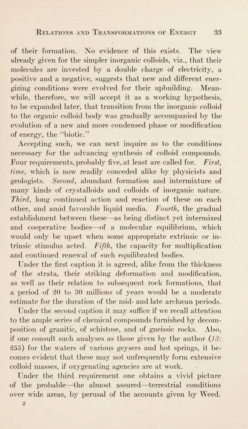 of their formation. No evidence of this exists. The view already given for the simpler inorganic colloids, viz., that their molecules are invested by a double charge of electricity, a positive and a negative, suggests that new and different ener¬ gizing conditions were evolved for their upbuilding. Mean¬ while, therefore, we will accept it as a working hypothesis, to be expanded later, that transition from the inorganic colloid to the organic colloid body was gradually accompanied by the evolution of a new and more condensed phase or modification of energy, the ‘‘biotic.” Accepting such, we can next inquire as to the conditions necessary for the advancing synthesis of colloid compounds. Four requirements, probably five, at least are called for. First, time, which is now readily conceded alike by physicists and geologists. Second, abundant formation and intermixture of many kinds of crystalloids and colloids of inorganic nature. Third, long continued action and reaction of these on each other, and amid favorable liquid media. Fourth, the gradual establishment between these—as being distinct yet intermixed and cooperative bodies—of a molecular equilibrium, which would only be upset when some appropriate extrinsic or in¬ trinsic stimulus acted. Fifth, the capacity for multiplication and continued renewal of such equilibrated bodies. Under the first caption it is agreed, alike from the thickness of the strata, their striking deformation and modification, as well as their relation to subsequent rock formations, that a period of 20 to 30 millions of years would be a moderate estimate for the duration of the mid- and late archsean periods. Under the second caption it may suffice if we recall attention to the ample series of chemical compounds furnished by decom¬ position of granitic, of schistose, and of gneissic rocks. Also, if one consult such analyses as those given by the author (13: 255) for the waters of various geysers and hot springs, it be¬ comes evident that these may not unfrequently form extensive colloid masses, if oxygenating agencies are at work. Under the third requirement one obtains a vivid picture of the probable—the almost assured—terrestrial conditions over wide areas, by perusal of the accounts given by Weed. 2