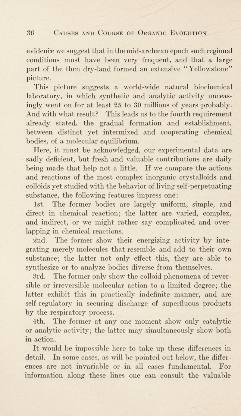 evidence we suggest that in the mid-archaean epoch such regional conditions must have been very frequent, and that a large part of the then dry-land formed an extensive “Yellowstone” picture. This picture suggests a world-wide natural biochemical laboratory, in which synthetic and analytic activity unceas¬ ingly went on for at least 25 to 30 millions of years probably. And with what result? This leads us to the fourth requirement already stated, the gradual formation and establishment, between distinct yet intermixed and cooperating chemical bodies, of a molecular equilibrium. Here, it must be acknowledged, our experimental data are sadly deficient, but fresh and valuable contributions are daily being made that help not a little. If we compare the actions and reactions of the most complex inorganic crystalloids and colloids yet studied with the behavior of living self-perpetuating substance, the following features impress one: 1st. The former bodies are largely uniform, simple, and direct in chemical reaction; the latter are varied, complex, and indirect, or we might rather say complicated and over¬ lapping in chemical reactions. 2nd. The former show their energizing activity by inte¬ grating merely molecules that resemble and add to their own substance; the latter not only effect this, they are able to synthesize or to analyze bodies diverse from themselves. 3rd. The former only show the colloid phenomena of rever¬ sible or irreversible molecular action to a limited degree; the latter exhibit this in practically indefinite manner, and are self-regulatory in securing discharge of superfluous products by the respiratory process. 4th. The former at any one moment show only catalytic or analytic activity; the latter may simultaneously show both in action. It would be impossible here to take up these differences in detail. In some cases, as will be pointed out below, the differ¬ ences are not invariable or in all cases fundamental. For information along these lines one can consult the valuable