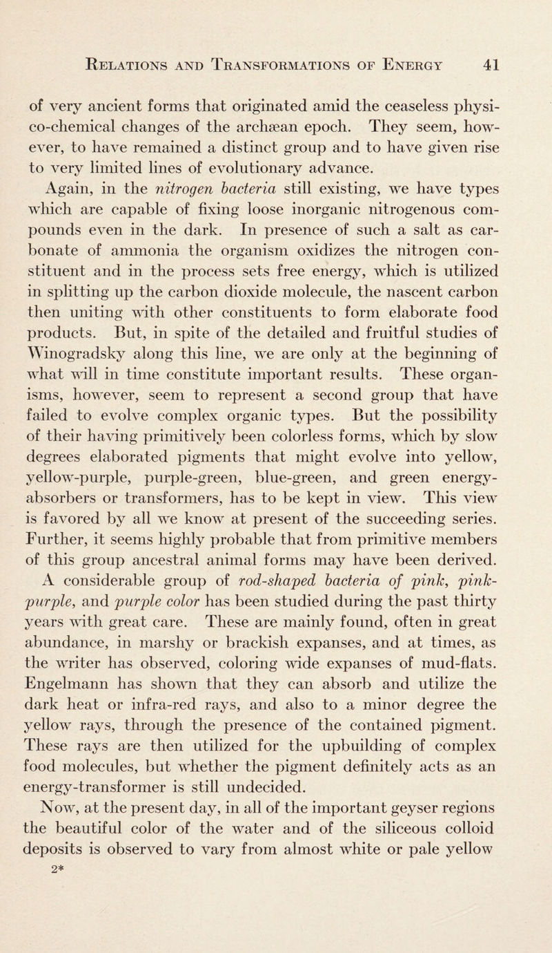 of very ancient forms that originated amid the ceaseless physi¬ co-chemical changes of the archsean epoch. They seem, how¬ ever, to have remained a distinct group and to have given rise to very limited lines of evolutionary advance. Again, in the nitrogen bacteria still existing, we have types which are capable of fixing loose inorganic nitrogenous com¬ pounds even in the dark. In presence of such a salt as car¬ bonate of ammonia the organism oxidizes the nitrogen con¬ stituent and in the process sets free energy, which is utilized in splitting up the carbon dioxide molecule, the nascent carbon then uniting with other constituents to form elaborate food products. But, in spite of the detailed and fruitful studies of Winogradsky along this line, we are only at the beginning of what will in time constitute important results. These organ¬ isms, however, seem to represent a second group that have failed to evolve complex organic types. But the possibility of their having primitively been colorless forms, which by slow degrees elaborated pigments that might evolve into yellow, yellow-purple, purple-green, blue-green, and green energy- absorbers or transformers, has to be kept in view. This view is favored by all we know at present of the succeeding series. Further, it seems highly probable that from primitive members of this group ancestral animal forms may have been derived. A considerable group of rod-shaped bacteria of pink, pink- purple, and purple color has been studied during the past thirty years with great care. These are mainly found, often in great abundance, in marshy or brackish expanses, and at times, as the writer has observed, coloring wide expanses of mud-flats. Engelmann has shown that they can absorb and utilize the dark heat or infra-red rays, and also to a minor degree the yellow rays, through the presence of the contained pigment. These rays are then utilized for the upbuilding of complex food molecules, but whether the pigment definitely acts as an energy-transformer is still undecided. Now, at the present day, in all of the important geyser regions the beautiful color of the water and of the siliceous colloid deposits is observed to vary from almost white or pale yellow 2*