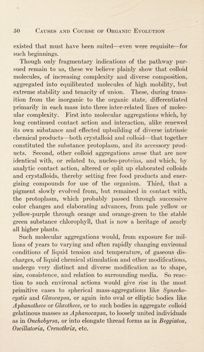 existed that must have been suited—even were requisite—for such beginnings. Though only fragmentary indications of the pathway pur¬ sued remain to us, these we believe plainly show that colloid molecules, of increasing complexity and diverse composition, aggregated into equilibrated molecules of high mobility, but extreme stability and tenacity of union. These, during trans¬ ition from the inorganic to the organic state, differentiated primarily in each mass into three inter-related lines of molec¬ ular complexity. First into molecular aggregations which, by long continued contact action and interaction, alike renewed its own substance and effected upbuilding of diverse intrinsic chemical products—both crystalloid and colloid—that together constituted the substance protoplasm, and its accessory prod¬ ucts. Second, other colloid aggregations arose that are now identical with, or related to, nucleo-proteins, and which, by analytic contact action, altered or split up elaborated colloids and crystalloids, thereby setting free food products and ener¬ gizing compounds for use of the organism. Third, that a pigment slowly evolved from, but remained in contact with, the protoplasm, which probably passed through successive color changes and elaborating advances, from pale yellow or yellow-purple through orange and orange-green to the stable green substance chlorophyll, that is now a heritage of nearly all higher plants. Such molecular aggregations would, from exposure for mil¬ lions of years to varying and often rapidly changing environal conditions of liquid tension and temperature, of gaseous dis¬ charges, of liquid chemical stimulation and other modifications, undergo very distinct and diverse modification as to shape, size, consistence, and relation to surrounding media. So reac¬ tion to such environal actions would give rise in the most primitive cases to spherical mass-aggregations like Synecho- cystis and Gloeocapsa, or again into oval or elliptic bodies like Aphanothece or Glceothece, or to such bodies in aggregate colloid gelatinous masses as Aphanocapsa, to loosely united individuals as in Onchobyrsa, or into elongate thread forms as in Beggiatoa, Oscillatoria, Crenothrix, etc.