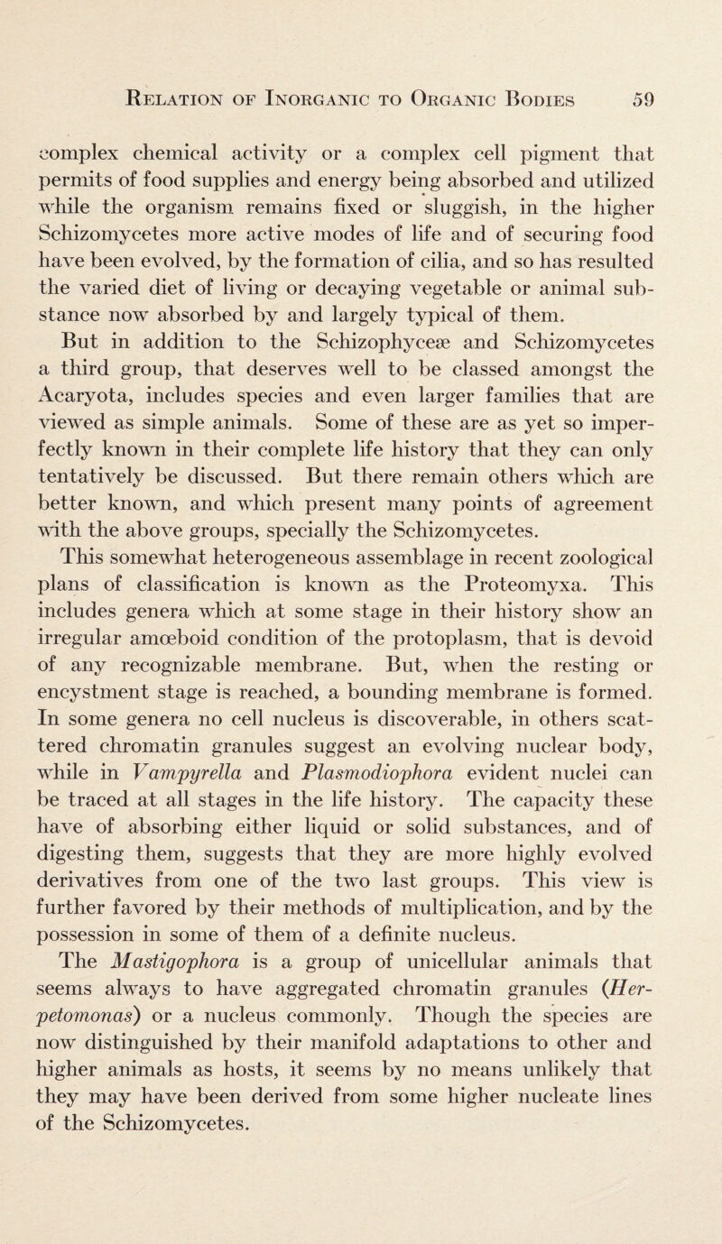 complex chemical activity or a complex cell pigment that permits of food supplies and energy being absorbed and utilized while the organism remains fixed or sluggish, in the higher Schizomycetes more active modes of life and of securing food have been evolved, by the formation of cilia, and so has resulted the varied diet of living or decaying vegetable or animal sub¬ stance now absorbed by and largely typical of them. But in addition to the Schizophycese and Schizomycetes a third group, that deserves well to be classed amongst the Acaryota, includes species and even larger families that are viewed as simple animals. Some of these are as yet so imper¬ fectly known in their complete life history that they can only tentatively be discussed. But there remain others which are better known, and which present many points of agreement with the above groups, specially the Schizomycetes. This somewhat heterogeneous assemblage in recent zoological plans of classification is known as the Proteomyxa. This includes genera which at some stage in their history show an irregular amoeboid condition of the protoplasm, that is devoid of any recognizable membrane. But, when the resting or encystment stage is reached, a bounding membrane is formed. In some genera no cell nucleus is discoverable, in others scat¬ tered chromatin granules suggest an evolving nuclear body, while in Vampyrella and Plasmodiophora evident nuclei can be traced at all stages in the life history. The capacity these have of absorbing either liquid or solid substances, and of digesting them, suggests that they are more highly evolved derivatives from one of the two last groups. This view is further favored by their methods of multiplication, and by the possession in some of them of a definite nucleus. The Mastigophora is a group of unicellular animals that seems always to have aggregated chromatin granules (Her- petomonas) or a nucleus commonly. Though the species are now distinguished by their manifold adaptations to other and higher animals as hosts, it seems by no means unlikely that they may have been derived from some higher nucleate lines of the Schizomvcetes.