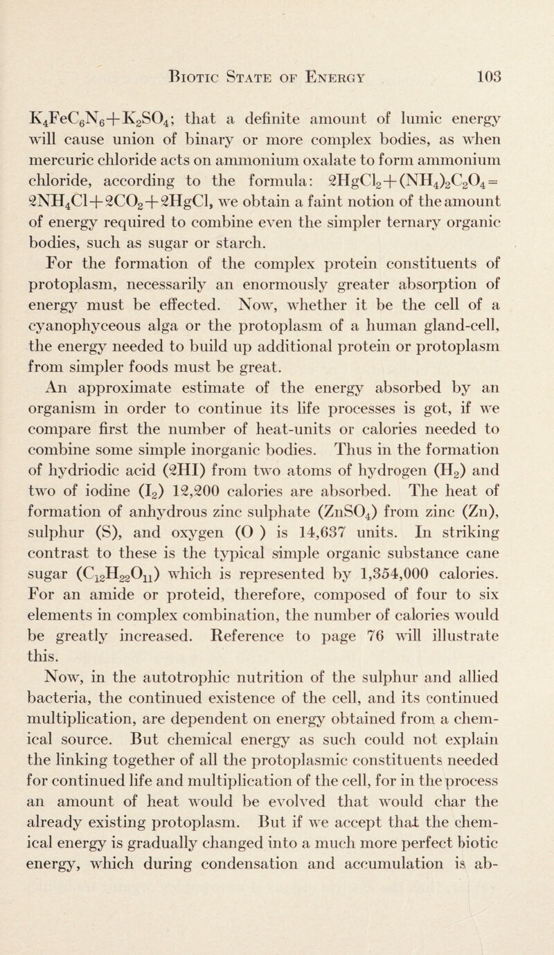 K4FeC6N6+K2S04; that a definite amount of lumic energy will cause union of binary or more complex bodies, as when mercuric chloride acts on ammonium oxalate to form ammonium chloride, according to the formula: 2HgCl2+(NH4)2C204 = 2NH4C1+2C02+2HgCl, we obtain a faint notion of the amount of energy required to combine even the simpler ternary organic bodies, such as sugar or starch. For the formation of the complex protein constituents of protoplasm, necessarily an enormously greater absorption of energy must be effected. Now, whether it be the cell of a cyanophyeeous alga or the protoplasm of a human gland-cell, the energy needed to build up additional protein or protoplasm from simpler foods must be great. An approximate estimate of the energy absorbed by an organism in order to continue its life processes is got, if we compare first the number of heat-units or calories needed to combine some simple inorganic bodies. Thus in the formation of hydriodic acid (2HI) from two atoms of hydrogen (H2) and two of iodine (I2) 12,200 calories are absorbed. The heat of formation of anhydrous zinc sulphate (ZnS04) from zinc (Zn), sulphur (S), and oxygen (O ) is 14,637 units. In striking contrast to these is the typical simple organic substance cane sugar (C12H22On) which is represented by 1,354,000 calories. For an amide or proteid, therefore, composed of four to six elements in complex combination, the number of calories would be greatly increased. Reference to page 76 will illustrate this. Now, in the autotrophic nutrition of the sulphur and allied bacteria, the continued existence of the cell, and its continued multiplication, are dependent on energy obtained from a chem¬ ical source. But chemical energy as such could not explain the linking together of all the protoplasmic constituents needed for continued life and multiplication of the cell, for in the process an amount of heat would be evolved that would char the already existing protoplasm. But if we accept that the chem¬ ical energy is gradually changed into a much more perfect biotic energy, which during condensation and accumulation is ab-