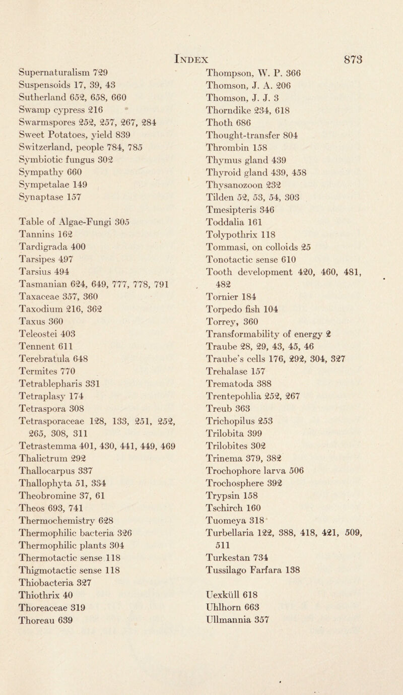 Supernaturalism 729 Suspensoids 17, 39, 43 Sutherland 652, 658, 660 Swamp cypress 216 Swarmspores 252, 257, 267, 284 Sweet Potatoes, yield 839 Switzerland, people 784, 785 Symbiotic fungus 302 Sympathy 660 Sympetalae 149 Synaptase 157 Table of Algae-Fungi 305 Tannins 162 Tardigrada 400 Tarsipes 497 Tarsius 494 Tasmanian 624, 649, 777, 778, 791 Taxaceae 357, 360 Taxodium 216, 362 Taxus 360 Teleostei 403 Tennent 611 Terebratula 648 Termites 770 Tetrablepharis 331 Tetraplasy 174 Tetraspora 308 Tetrasporaceae 128, 133, 251, 252, 265, 308, 311 Tetrastemma 401, 430, 441, 449, 469 Thalictrum 292 Thallocarpus 337 Thallophyta 51, 334 Theobromine 37, 61 Theos 693, 741 Thermochemistry 628 Thermophilic bacteria 326 Thermophilic plants 304 Thermotactic sense 118 Thigmotactic sense 118 Thiobacteria 327 Thiothrix 40 Thoreaceae 319 Thoreau 639 Index 873 Thompson, W. P. 366 Thomson, J. A. 206 Thomson, J. J. 3 Thorndike 234, 618 Thoth 686 Thought-transfer 804 Thrombin 158 Thymus gland 439 Thyroid gland 439, 458 Thysanozoon 232 Tilden 52, 53, 54, 303 Tmesipteris 346 Toddalia 161 Tolypothrix 118 Tommasi, on colloids 25 Tonotactic sense 610 Tooth development 420, 460, 481, 482 Tornier 184 Torpedo fish 104 Torrey, 360 Transf or inability of energy 2 Traube 28, 29, 43, 45, 46 Traube’s cells 176, 292, 304, 327 Trehalase 157 Trematoda 388 Trentepohlia 252, 267 Treub 363 Trichopilus 253 Trilobita 399 Trilobites 302 Trinema 379, 382 Trochophore larva 506 Trochosphere 392 Trypsin 158 Tschirch 160 Tuomeya 318 Turbellaria 122, 388, 418, 421, 509, 511 Turkestan 734 Tussilago Farfara 138 Uexktill 618 Uhlhorn 663 Ullmannia 357