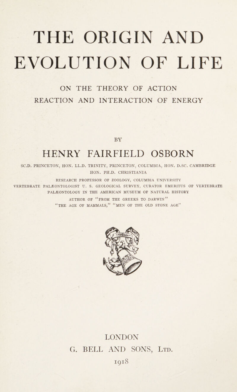 THE ORIGIN AND EVOLUTION OF LIFE ON THE THEORY OF ACTION REACTION AND INTERACTION OF ENERGY BY HENRY FAIRFIELD OSBORN SC.D. PRINCETON, HON. LL.D. TRINITY, PRINCETON, COLUMBIA, HON. D.SC. CAMBRIDGE HON. PH.D. CHRISTIANIA RESEARCH PROFESSOR OF ZOOLOGY, COLUMBIA UNIVERSITY VERTEBRATE PALAEONTOLOGIST U. S. GEOLOGICAL SURVEY, CURATOR EMERITUS OF VERTEBRATE PALaEONTOLOGY IN THE AMERICAN MUSEUM OF NATURAL HISTORY AUTHOR OF “FROM THE GREEKS TO DARWIN” “THE AGE OF MAMMALS,” “MEN OF THE OLD STONE AGE” LONDON G. BELL AND SONS, Ltd