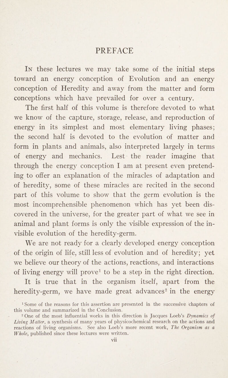 PREFACE In these lectures we may take some of the initial steps toward an energy conception of Evolution and an energy conception of Heredity and away from the matter and form conceptions which have prevailed for over a century. The first half of this volume is therefore devoted to what we know of the capture, storage, release, and reproduction of energy in its simplest and most elementary living phases; the second half is devoted to the evolution of matter and form in plants and animals, also interpreted largely in terms of energy and mechanics. Lest the reader imagine that through the energy conception I am at present even pretend¬ ing to offer an explanation of the miracles of adaptation and of heredity, some of these miracles are recited in the second part of this volume to show that the germ evolution is the most incomprehensible phenomenon which has yet been dis¬ covered in the universe, for the greater part of what we see in animal and plant forms is only the visible expression of the in¬ visible evolution of the heredity-germ. We are not ready for a clearly developed energy conception of the origin of life, still less of evolution and of heredity; yet we believe our theory of the actions, reactions, and interactions of living energy will prove1 to be a step in the right direction. It is true that in the organism itself, apart from the heredity-germ, we have made great advances2 in the energy 1 Some of the reasons for this assertion are presented in the successive 'chapters of this volume and summarized in the Conclusion. 2 One of the most influential works in this direction is Jacques Loeb’s Dynamics of Living Matter, a synthesis of many years of physicochemical research on the actions and reactions of living organisms. See also Loeb’s more recent work, The Organism as a Whole, published since these lectures were written.