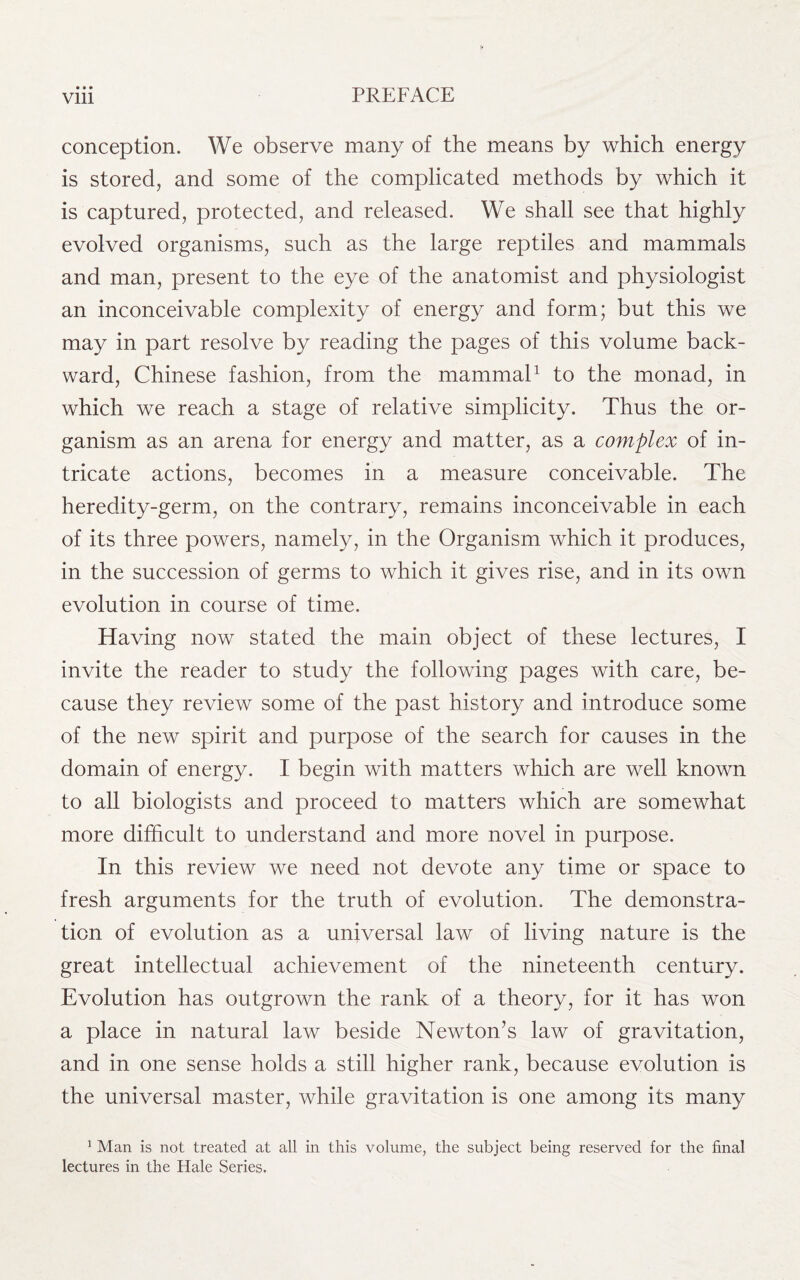 • » • conception. We observe many of the means by which energy is stored, and some of the complicated methods by which it is captured, protected, and released. We shall see that highly evolved organisms, such as the large reptiles and mammals and man, present to the eye of the anatomist and physiologist an inconceivable complexity of energy and form; but this we may in part resolve by reading the pages of this volume back¬ ward, Chinese fashion, from the mammal1 to the monad, in which we reach a stage of relative simplicity. Thus the or¬ ganism as an arena for energy and matter, as a complex of in¬ tricate actions, becomes in a measure conceivable. The heredity-germ, on the contrary, remains inconceivable in each of its three powers, namely, in the Organism which it produces, in the succession of germs to which it gives rise, and in its own evolution in course of time. Having now stated the main object of these lectures, I invite the reader to study the following pages with care, be¬ cause they review some of the past history and introduce some of the new spirit and purpose of the search for causes in the domain of energy. I begin with matters which are well known to all biologists and proceed to matters which are somewhat more difficult to understand and more novel in purpose. In this review we need not devote any time or space to fresh arguments for the truth of evolution. The demonstra¬ tion of evolution as a universal law of living nature is the great intellectual achievement of the nineteenth century. Evolution has outgrown the rank of a theory, for it has won a place in natural law beside Newton’s law of gravitation, and in one sense holds a still higher rank, because evolution is the universal master, while gravitation is one among its many 1 Man is not treated at all in this volume, the subject being reserved for the final lectures in the Hale Series.