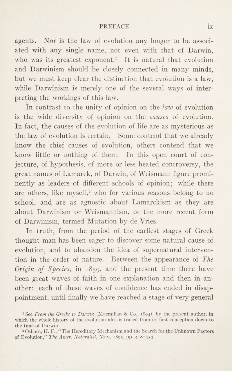agents. Nor is the law of evolution any longer to be associ¬ ated with any single name, not even with that of Darwin, who was its greatest exponent.1 It is natural that evolution and Darwinism should be closely connected in many minds, but we must keep clear the distinction that evolution is a law, while Darwinism is merely one of the several ways of inter¬ preting the workings of this law. In contrast to the unity of opinion on the law of evolution is the wide diversity of opinion on the causes of evolution. In fact, the causes of the evolution of life are as mysterious as the law of evolution is certain. Some contend that we already know the chief causes of evolution, others contend that we know little or nothing of them. In this open court of con¬ jecture, of hypothesis, of more or less heated controversy, the great names of Lamarck, of Darwin, of Weismann figure promi¬ nently as leaders of different schools of opinion; while there are others, like myself,2 who for various reasons belong to no school, and are as agnostic about Lamarckism as they are about Darwinism or Weismannism, or the more recent form of Darwinism, termed Mutation by de Vries. In truth, from the period of the earliest stages of Greek thought man has been eager to discover some natural cause of evolution, and to abandon the idea of supernatural interven¬ tion in the order of nature. Between the appearance of The Origin of Species, in 1859, and the present time there have been great waves of faith in one explanation and then in an¬ other: each of these waves of confidence has ended in disap¬ pointment, until finally we have reached a stage of very general 1 See From the Greeks to Darwin (Macmillan & Co., 1894), by the present author, in which the whole history of the evolution idea is traced from its first conception down to the time of Darwin. 2 Osborn, H. F., “The Hereditary Mechanism and the Search for the Unknown Factors of Evolution,” The Amer. Naturalist, May, 1895, pp. 418-439.