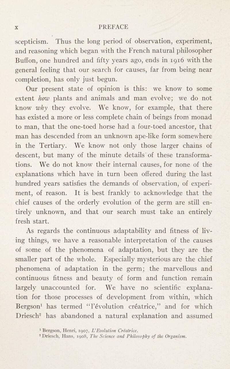 scepticism. Thus the long period of observation, experiment, and reasoning which began with the French natural philosopher Buff on, one hundred and fifty years ago, ends in 1916 with the general feeling that our search for causes, far from being near completion, has only just begun. Our present state of opinion is this: we know to some extent how plants and animals and man evolve; we do not know why they evolve. We know, for example, that there has existed a more or less complete chain of beings from monad to man, that the one-toed horse had a four-toed ancestor, that man has descended from an unknown ape-like form somewhere in the Tertiary. We know not only those larger chains of descent, but many of the minute details of these transforma¬ tions. We do not know their internal causes, for none of the explanations which have in turn been offered during the last hundred years satisfies the demands of observation, of experi¬ ment, of reason. It is best frankly to acknowledge that the chief causes of the orderly evolution of the germ are still en¬ tirely unknown, and that our search must take an entirely fresh start. As regards the continuous adaptability and fitness of liv¬ ing things, we have a reasonable interpretation of the causes of some of the phenomena of adaptation, but they are the smaller part of the whole. Especially mysterious are the chief phenomena of adaptation in the germ; the marvellous and continuous fitness and beauty of form and function remain largely unaccounted for. We have no scientific explana¬ tion for those processes of development from within, which Bergson1 has termed “revolution creatrice,” and for which Driesch2 has abandoned a natural explanation and assumed 1 Bergson, Henri, 1907, LEvolution Creatrice. 2 Driesch, Hans, 1908, The Science and Philosophy of the Organism.