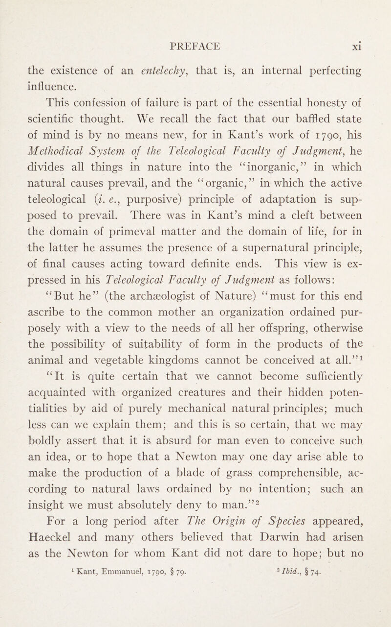 the existence of an entelechy, that is, an internal perfecting influence. This confession of failure is part of the essential honesty of scientific thought. We recall the fact that our baffled state of mind is by no means new, for in Kant’s work of 1790, his Methodical System of the Teleological Faculty of Judgment, he divides all things in nature into the “ inorganic,.” in which natural causes prevail, and the “ organic, ” in which the active teleological (i. e., purposive) principle of adaptation is sup¬ posed to prevail. There was in Kant’s mind a cleft between the domain of primeval matter and the domain of life, for in the latter he assumes the presence of a supernatural principle, of final causes acting toward definite ends. This view is ex¬ pressed in his Teleological Faculty of Judgment as follows: “But he” (the archaeologist of Nature) “must for this end ascribe to the common mother an organization ordained pur¬ posely with a view to the needs of all her offspring, otherwise the possibility of suitability of form in the products of the animal and vegetable kingdoms cannot be conceived at all.”1 “It is quite certain that we cannot become sufficiently acquainted with organized creatures and their hidden poten¬ tialities by aid of purely mechanical natural principles; much less can we explain them; and this is so certain, that we may boldly assert that it is absurd for man even to conceive such an idea, or to hope that a Newton may one day arise able to make the production of a blade of grass comprehensible, ac¬ cording to natural laws ordained by no intention; such an insight we must absolutely deny to man.”2 For a long period after The Origin of Species appeared, Haeckel and many others believed that Darwin had arisen as the Newton for whom Kant did not dare to hope; but no 1 Kant, Emmanuel, 1790, §79. 2 Ibid., §74.