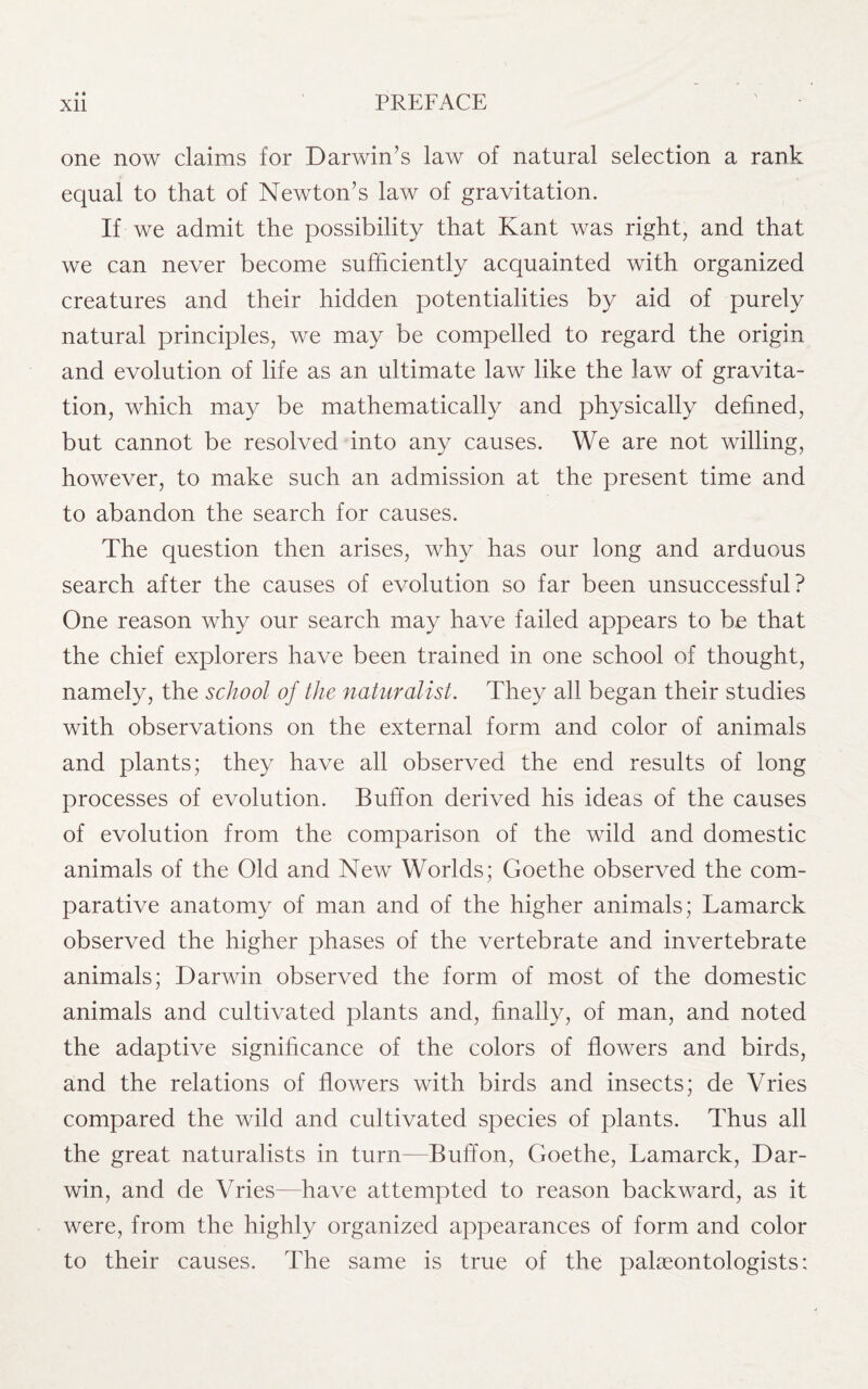 • • one now claims for Darwin’s law of natural selection a rank equal to that of Newton’s law of gravitation. If we admit the possibility that Kant was right, and that we can never become sufficiently acquainted with organized creatures and their hidden potentialities by aid of purely natural principles, we may be compelled to regard the origin and evolution of life as an ultimate law like the law of gravita¬ tion, which may be mathematically and physically defined, but cannot be resolved into any causes. We are not willing, however, to make such an admission at the present time and to abandon the search for causes. The question then arises, why has our long and arduous search after the causes of evolution so far been unsuccessful? One reason why our search may have failed appears to be that the chief explorers have been trained in one school of thought, namely, the school of the naturalist. They all began their studies with observations on the external form and color of animals and plants; they have all observed the end results of long processes of evolution. Buffon derived his ideas of the causes of evolution from the comparison of the wild and domestic animals of the Old and New Worlds; Goethe observed the com¬ parative anatomy of man and of the higher animals; Lamarck observed the higher phases of the vertebrate and invertebrate animals; Darwin observed the form of most of the domestic animals and cultivated plants and, finally, of man, and noted the adaptive significance of the colors of flowers and birds, and the relations of flowers with birds and insects; de Vries compared the wild and cultivated species of plants. Thus all the great naturalists in turn—Buffon, Goethe, Lamarck, Dar¬ win, and de Vries—have attempted to reason backward, as it were, from the highly organized appearances of form and color to their causes. The same is true of the palaeontologists;