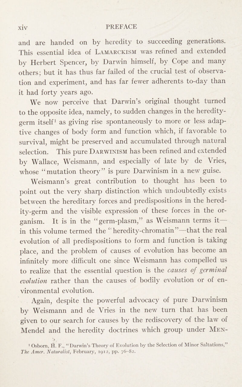 and are handed on by heredity to succeeding generations. This essential idea of Lamarckism was refined and extended by Herbert Spencer, by Darwin himself, by Cope and many others; but it has thus far failed of the crucial test of observa¬ tion and experiment, and has far fewer adherents to-day than it had forty years ago. We now perceive that Darwin’s original thought turned to the opposite idea, namely, to sudden changes in the heredity- germ itself1 as giving rise spontaneously to more or less adap¬ tive changes of body form and function which, if favorable to survival, might be preserved and accumulated through natural selection. This pure Darwinism has been refined and extended by Wallace, Weismann, and especially of late by de Vries, whose “mutation theory” is pure Darwinism in a new guise. Weismann’s great contribution to thought has been to point out the very sharp distinction which undoubtedly exists between the hereditary forces and predispositions in the hered¬ ity-germ and the visible expression of these forces in the or¬ ganism. It is in the “germ-plasm,” as Weismann terms it— in this volume termed the uheredity-chromatin”—that the real evolution of all predispositions to form and function is taking place, and the problem of causes of evolution has become an infinitely more difficult one since Weismann has compelled us to realize that the essential question is the causes of germinal evolution rather than the causes of bodily evolution or of en¬ vironmental evolution. Again, despite the powerful advocacy of pure Darwinism by Weismann and de Vries in the new turn that has been given to our search for causes by the rediscovery of the law of Mendel and the heredity doctrines which group under Men- *,* ^ 1 Osborn, H. F., “Darwin’s Theory of Evolution by the Selection of Minor Saltations,” The Amer. Naturalist, February, 1912, pp. 76-82.