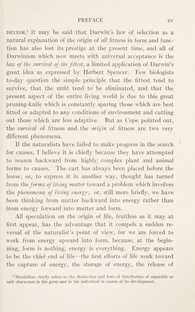 delism,1 it may be said that Darwin’s law of selection as a natural explanation of the origin of all fitness in form and func¬ tion has also lost its prestige at the present time, and all of Darwinism which now meets with universal acceptance is the law of the survival of the fittest, a limited application of Darwin’s great idea as expressed by Herbert Spencer. Few biologists to-day question the simple principle that the fittest tend to survive, that the unfit tend to be eliminated, and that the present aspect of the entire living world is due to this great pruning-knife which is constantly sparing those which are best fitted or adapted to any conditions of environment and cutting out those which are less adaptive. But as Cope pointed out, the survival of fitness and the origin of fitness are two very different phenomena. If the naturalists have failed to make progress in the search for causes, I believe it is chiefly because they have attempted to reason backward from highly complex plant and animal forms to causes. The cart has always been placed before the horse; or, to express it in another way, thought has turned from the forms of living matter toward a problem which involves the phenomena of living energy; or, still more briefly, we have been thinking from matter backward into energy rather than from energy forward into matter and form. All speculation on the origin of life, fruitless as it may at first appear, has the advantage that it compels a sudden re¬ versal of the naturalist’s point of view, for we are forced to work from energy upward into form, because, at the begin¬ ning, form is nothing, energy is everything. Energy appears to be the chief end of life—the first efforts of life work toward the capture of energy, the storage of energy, the release of 1 Mendelism chiefly refers to the distinction and laws of distribution of separable or unit characters in the germ and in the individual in course of its development.