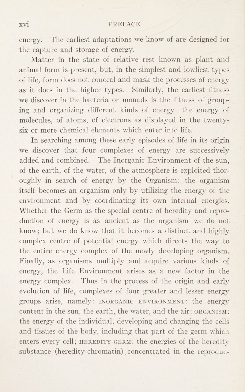energy. The earliest adaptations we know of are designed for the capture and storage of energy. Matter in the state of relative rest known as plant and animal form is present, but, in the simplest and lowliest types of life, form does not conceal and mask the processes of energy as it does in the higher types. Similarly, the earliest fitness we discover in the bacteria or monads is the fitness of group¬ ing and organizing different kinds of energy—the energy of molecules, of atoms, of electrons as displayed in the twenty- six or more chemical elements which enter into life. In searching among these early episodes of life in its origin we discover that four complexes of energy are successively added and combined. The Inorganic Environment of the sun, of the earth, of the water, of the atmosphere is exploited thor¬ oughly in search of energy by the Organism: the organism itself becomes an organism only by utilizing the energy of the environment and by coordinating its own internal energies. Whether the Germ as the special centre of heredity and repro¬ duction of energy is as ancient as the organism we do not know; but we do know that it becomes a distinct and highly complex centre of potential energy which directs the way to the entire energy complex of the newly developing organism. Finally, as organisms multiply and acquire various kinds of energy, the Life Environment arises as a new factor in the energy complex. Thus in the process of the origin and early evolution of life, complexes of four greater and lesser energy groups arise, namely: inorganic environment: the energy content in the sun, the earth, the water, and the air; organism: the energy of the individual, developing and changing the cells and tissues of the body, including that part of the germ which enters every cell; heredity-germ: the energies of the heredity substance (heredity-chromatin) concentrated in the reproduc-