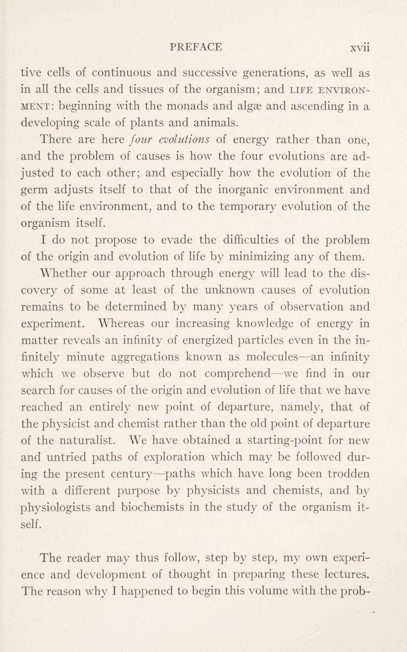 tive cells of continuous and successive generations, as well as in all the cells and tissues of the organism; and life environ¬ ment: beginning with the monads and algae and ascending in a developing scale of plants and animals. There are here four evolutions of energy rather than one, and the problem of causes is how the four evolutions are ad¬ justed to each other; and especially how the evolution of the germ adjusts itself to that of the inorganic environment and of the life environment, and to the temporary evolution of the organism itself. I do not propose to evade the difficulties of the problem of the origin and evolution of life by minimizing any of them. Whether our approach through energy will lead to the dis¬ covery of some at least of the unknown causes of evolution remains to be determined by many years of observation and experiment. Whereas our increasing knowledge of energy in matter reveals an infinity of energized particles even in the in¬ finitely minute aggregations known as molecules—an infinity which we observe but do not comprehend—we find in our search for causes of the origin and evolution of life that we have reached an entirely new point of departure, namely, that of the physicist and chemist rather than the old point of departure of the naturalist. We have obtained a starting-point for new and untried paths of exploration which may be followed dur¬ ing the present century—paths which have long been trodden with a different purpose by physicists and chemists, and by physiologists and biochemists in the study of the organism it¬ self. The reader may thus follow, step by step, my own experi¬ ence and development of thought in preparing these lectures. The reason why I happened to begin this volume with the prob-