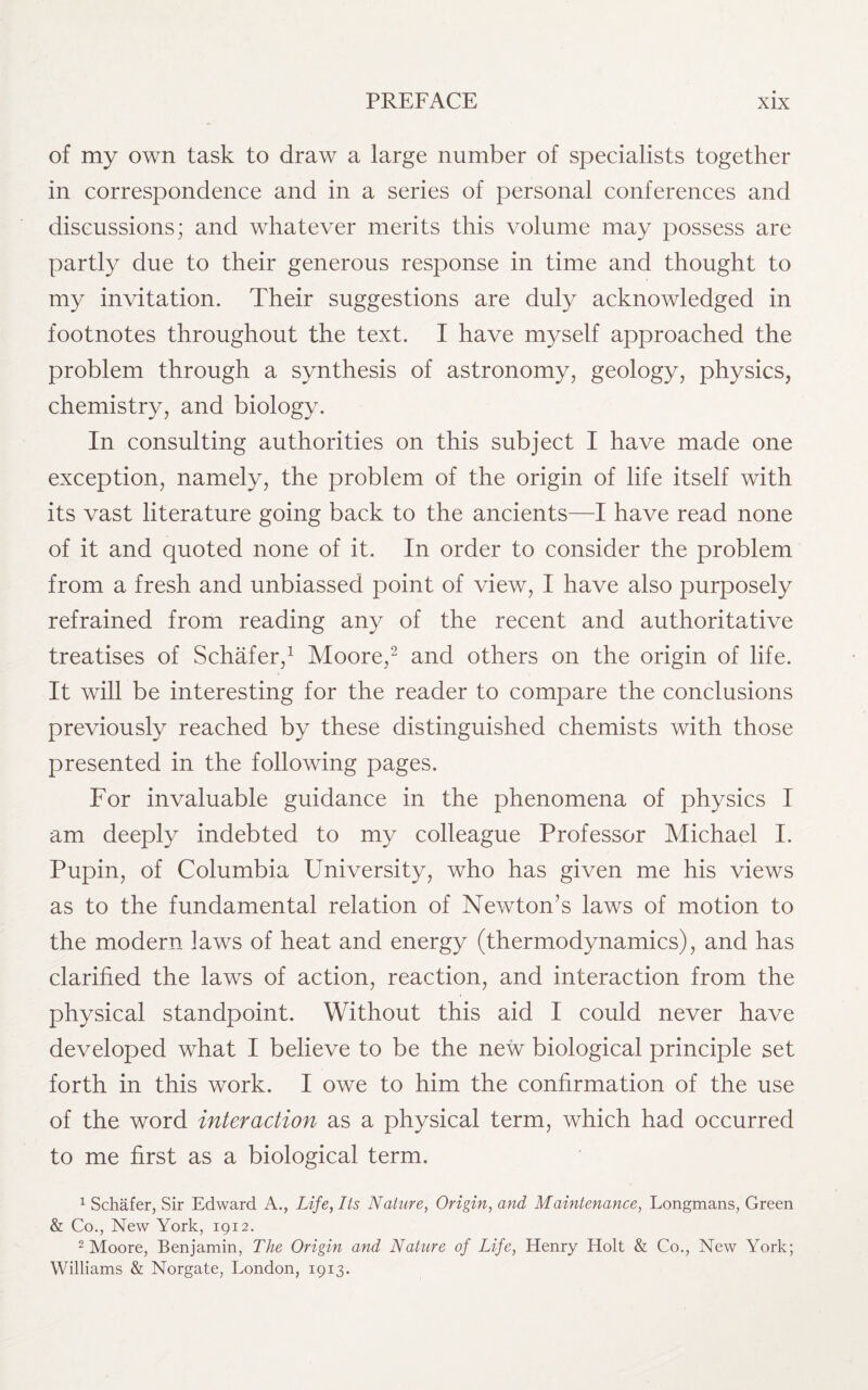 of my own task to draw a large number of specialists together in correspondence and in a series of personal conferences and discussions; and whatever merits this volume may possess are partly due to their generous response in time and thought to my invitation. Their suggestions are duly acknowledged in footnotes throughout the text. I have myself approached the problem through a synthesis of astronomy, geology, physics, chemistry, and biology. In consulting authorities on this subject I have made one exception, namely, the problem of the origin of life itself with its vast literature going back to the ancients—I have read none of it and quoted none of it. In order to consider the problem from a fresh and unbiassed point of view, I have also purposely refrained from reading any of the recent and authoritative treatises of Schafer,1 Moore,2 and others on the origin of life. It will be interesting for the reader to compare the conclusions previously reached by these distinguished chemists with those presented in the following pages. For invaluable guidance in the phenomena of physics I am deeply indebted to my colleague Professor Michael I. Pupin, of Columbia University, who has given me his views as to the fundamental relation of Newton’s laws of motion to the modern laws of heat and energy (thermodynamics), and has clarified the laws of action, reaction, and interaction from the physical standpoint. Without this aid I could never have developed what I believe to be the new biological principle set forth in this work. I owe to him the confirmation of the use of the word interaction as a physical term, which had occurred to me first as a biological term. 1 Schafer, Sir Edward A., Life, Its Nature, Origin, and Maintenance, Longmans, Green & Co., New York, 1912. 2 Moore, Benjamin, The Origin and Nature of Life, Henry Holt & Co., New York; Williams & Norgate, London, 1913.